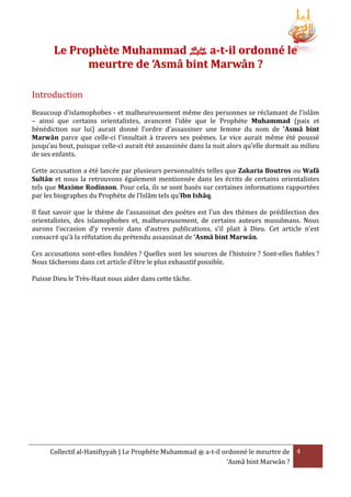 Le Prophète Muhammad ‫ ﷺ‬a-t-il ordonné le
meurtre de ‘Asmâ bint Marwân ?
Introduction
Beaucoup d'islamophobes - et malheureusement même des personnes se réclamant de l'islâm
– ainsi que certains orientalistes, avancent l’idée que le Prophète Muhammad (paix et
bénédiction sur lui) aurait donné l’ordre d’assassiner une femme du nom de 'Asmâ bint
Marwân parce que celle-ci l'insultait à travers ses poèmes. Le vice aurait même été poussé
jusqu’au bout, puisque celle-ci aurait été assassinée dans la nuit alors qu’elle dormait au milieu
de ses enfants.
Cette accusation a été lancée par plusieurs personnalités telles que Zakaria Boutros ou Wafâ
Sultân et nous la retrouvons également mentionnée dans les écrits de certains orientalistes
tels que Maxime Rodinson. Pour cela, ils se sont basés sur certaines informations rapportées
par les biographes du Prophète de l’Islâm tels qu’Ibn Ishâq.
Il faut savoir que le thème de l’assassinat des poètes est l’un des thèmes de prédilection des
orientalistes, des islamophobes et, malheureusement, de certains auteurs musulmans. Nous
aurons l’occasion d’y revenir dans d’autres publications, s’il plait à Dieu. Cet article n’est
consacré qu’à la réfutation du prétendu assassinat de ‘Asmâ bint Marwân.
Ces accusations sont-elles fondées ? Quelles sont les sources de l’histoire ? Sont-elles fiables ?
Nous tâcherons dans cet article d’être le plus exhaustif possible.
Puisse Dieu le Très-Haut nous aider dans cette tâche.

Collectif al-Hanifiyyah | Le Prophète Muhammad ‫ ﷺ‬a-t-il ordonné le meurtre de 4
‘Asmâ bint Marwân ?

 