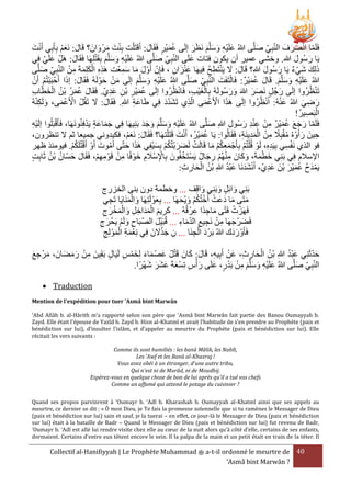 َ ْ
‫فَلَما انصرفَ النبِي صلَّى هللاُ علَيه وسلَّم نَرَر إلَى عميْر فَقَال: أَقَتَ ْلت بِنت مرْ وانَ ؟ قَال: نَعم بِأَبِي أَنت‬
َْ َ
َ
َ
َ
َ َ ْ
َ َ َ ْ
َُ
َ َ َ ِْ َ
ْ َ َ َ ِْ َ
‫يَا رسُول هللا. وخشي عمير أن يكون فتات علَى النبِي صلَّى هللاُ علَيه وسلَّم بِقَتلِهَا فَقَال: هَلْ علَي فِي‬
َ
َ
َ
َ
َ َ
‫ذلِك شيء يَا رسُول هللا؟ قَال: َل ينتَطح فيهَا عنزان ، فَإِن أَول ما سمعْت هََه الكلِمةَ من النبي صلَّى‬
َ
ْ َ َ َ
َِ َ َ
ِ ُ ِ َْ َ َ
ِ َ َ
ِ ْ ِ َ َْ ِِ
ِ َ َْ
َ َ
ْ ْ ْ
َ ْ
‫هللاُ علَيه وسلَّم. قَال عميْر: فَالتَفَت النبِي صلَّى هللاُ علَيه وسلَّم إلَى من حوْ لَهُ فَقَال: إذا أَحْ بَبتُم أَن‬
َ ْ َ
َ
َ َ َ ِْ َ
َُ َ
َ َ َ ِْ َ
ْ ِ َْْ
ْ
َ ْ ُ ُ َُ َ
َ َ
َ َ
َ
ِ ‫تَنرُرُوا إلَى رجُل نَصر هللاَ ورسُولَهُ بِالغيب، فَانرُرُوا إلَى عميْر بْن عدي. فَقَال عمر بْن الخطا‬
َِ ِ ِ َُ
َْ
َ َ
ُ‫رضي هللاُ عنهُ: ا ُْنرُرُوا إلَى هََا األَعمى الَي تَشدد فِي طَاعة هللا. فَقَال: َل تَقُلْ األَعمى، ولَكنه‬
َ َ
ِ َ
ِ ِ َ
ِ
َ ْ ْ
َ ْ ْ َ
َ ِ َ
!ُ‫البَصير‬
ِ ْ
ْ
ْ
‫فَلَما رجع عميْر من عند رسُول هللاِ صلَّى هللاُ علَيه وسلَّم وجد بنيهَا فِي جماعَة يَدفِنُونَهَا، فَأَقبَلُوا إلَيه‬
َ
ِْ
َِ َ َ َ َ َ َ ِ ْ َ
ِ َ ِِْ ْ ِ َُ َ َ َ
َ َ
َ ْ
َْ ُ
،‫حينَ رأَوْ هُ مقبَِل من المدينَة، فَقَالُوا: يَا عميرُ، أَنت قَتَ ْلتهَا؟ فَقَال: نَعم، فكيدوني جميعا ثم َل تنررون‬
َْ َ
َ
ِ َِْ ْ ِ ً ُْ
ِ
َ ُ
َْ ُْ َْ َ ْ
‫فو الَي نَفسي بِيَده، لَوْ قُ ْلتُم بِأَجْ معكم ما قَالَت لَضربتُكم بِسيفِي هََا حتى أَموت أَوْ أَقتُلَكم. فيومئَ ظهر‬
ُْ ْ
َ َ
ْ
ِِ
ِ ْ
َ ُْ َِ
ْ ْ
َ ِ َ ِْ
‫اإلسَلم فِي بَنِي خطمةَ، وكانَ منهُم رجال يَستَخفُونَ بِاإلسَْلم خوْ فًا من قَوْ مهم، فَقَال حسان بْن ثَابت‬
ِْ ِ ْ ِ
َ ِ ْ ِْ َ َ َْ َ
ِ ُ ُ َ َ
َُْ ََ ْ
:‫يَمدح عمير بنَ عدي، أَنشدنَا عبد هللاِ بْن الحارث‬
ِ ِ َ ْ ُ
َِ ْ َ َُْ ُ َْ
‫بَنِي وائِل وبَنِي واقِف ... وخطمة دون بنى الخزرج‬
َ
َ
َ
ُ ‫متَى ما دعَت أ‬
‫َ َ َ ْ ختُكم ويْحهَا ... بِعوْ لَتِهَا والمنَايَا تَجي‬
َ
َ َ ُْ ْ
ِ
َْ َ
ْ
‫فَهَزت فَتًى ماجدًا عرْ قُهُ ... كريم المدَاخل والمخرج‬
ِ ِ َ
ِ َ ْ َْ َ ِ ِ َْ َ ِ َ
‫فَضرجهَا من نَجيع الدماء ... قُبَيل الصبَاح ولَم يَحْ رج‬
ْ َ ِ
َ ْ
ِ َ ِ ِ ْ ِ َ َ
ِ َ
ََْ ِ
‫فَأَوْ ردَك هللاُ بَرْ د الجنَا ... ن جََلنَ فِي نعمة الموْ لج‬
َ
ِ ْ َ
ِ ِ َْ ِ َ ِْ
ْ
َ َ
َُْ
‫حدثَنِي عبد هللاِ بْن الحارث، عَن أَبِيه، قَال: كانَ قَتل عصْ ماء لِخمس لَيَال بَقِينَ من رمضانَ ، مرْ جع‬
َ ِ َ
َ َ َ ْ ِ
َ
ِ
ِ ِ َ ْ ُ
ِ َْ َ َ َ ُ ْ
ْ‫النبِي صلَّى هللاُ علَيه وسلَّم من بَدر، علَى رأ‬
ْ ْ ِ َ َ َ ِْ َ
ْ َ َ َ َ َْ ِ
.‫َ س تِسعةَ عشر شهرًا‬
َ
َ
 Traduction
Mention de l'expédition pour tuer 'Asmâ bint Marwân
‘Abd Allâh b. al-Hârith m’a rapporté selon son père que ‘Asmâ bint Marwân fait partie des Banou Oumayyah b.
Zayd. Elle était l'épouse de Yazîd b. Zayd b. Hisn al-Khatmî et avait l’habitude de s’en prendre au Prophète (paix et
bénédiction sur lui), d’insulter l’islâm, et d’appeler au meurtre du Prophète (paix et bénédiction sur lui). Elle
récitait les vers suivants :
Comme ils sont humiliés : les banû Mâlik, les Nabît,
Les 'Awf et les Banû al-Khazraj !
Vous avez obéi à un étranger, d'une autre tribu,
Qui n'est ni de Murâd, ni de Moudhij.
Espérez-vous en quelque chose de bon de lui après qu'il a tué vos chefs
Comme un affamé qui attend le potage du cuisinier ?
Quand ses propos parvinrent à ‘Oumayr b. ‘Adî b. Kharashah b. Oumayyah al-Khatmî ainsi que ses appels au
meurtre, ce dernier se dit : « Ô mon Dieu, je Te fais la promesse solennelle que si tu ramènes le Messager de Dieu
(paix et bénédiction sur lui) sain et sauf, je la tuerai – en effet, ce jour-là le Messager de Dieu (paix et bénédiction
sur lui) était à la bataille de Badr – Quand le Messager de Dieu (paix et bénédiction sur lui) fut revenu de Badr,
‘Oumayr b. ‘Adî est allé lui rendre visite chez elle au cœur de la nuit alors qu’à côté d’elle, certains de ses enfants,
dormaient. Certains d’entre eux tètent encore le sein. Il la palpa de la main et un petit était en train de la téter. Il

Collectif al-Hanifiyyah | Le Prophète Muhammad ‫ ﷺ‬a-t-il ordonné le meurtre de 40
‘Asmâ bint Marwân ?

 