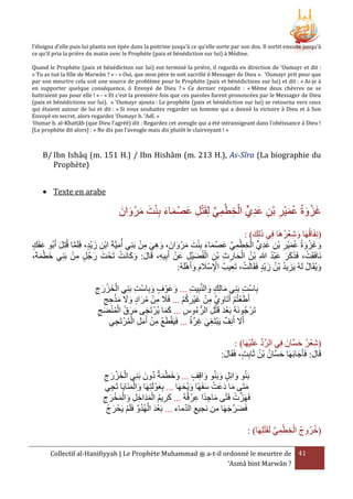 l’éloigna d’elle puis lui planta son épée dans la poitrine jusqu’à ce qu’elle sorte par son dos. Il sortit ensuite jusqu’à
ce qu’il pria la prière du matin avec le Prophète (paix et bénédiction sur lui) à Médine.
Quand le Prophète (paix et bénédiction sur lui) eut terminé la prière, il regarda en direction de ‘Oumayr et dit :
« Tu as tué la fille de Marwân ? » - « Oui, que mon père te soit sacrifié ô Messager de Dieu ». ‘Oumayr prit peur que
par son meurtre cela soit une source de problème pour le Prophète (paix et bénédictions sur lui) et dit : « Ai-je à
en supporter quelque conséquence, ô Envoyé de Dieu ? » Ce dernier répondit : « Même deux chèvres ne se
battraient pas pour elle ! » - « Et c'est la première fois que ces paroles furent prononcées par le Messager de Dieu
(paix et bénédictions sur lui). » ‘Oumayr ajouta : Le prophète (paix et bénédiction sur lui) se retourna vers ceux
qui étaient autour de lui et dit : « Si vous souhaitez regarder un homme qui a donné la victoire à Dieu et à Son
Envoyé en secret, alors regardez ‘Oumayr b. ‘Adî. »
‘Oumar b. al-Khattâb (que Dieu l’agréé) dit : Regardez cet aveugle qui a été intransigeant dans l’obéissance à Dieu !
[Le prophète dit alors] : « Ne dis pas l’aveugle mais dis plutôt le clairvoyant ! »

B/ Ibn Ishâq (m. 151 H.) / Ibn Hishâm (m. 213 H.), As-Sîra (La biographie du
Prophète)
 Texte en arabe

‫غزوةُ عميْر بْن عديٍّ الخطمي لِقَتل عصْ ماء بِنت مرْ وان‬
َ َ َ َ ْ َ َ َ ِ ْ ِّ ِ ْ ِ ْ ِ َ ِ ِ َ ُ َ ْ َ
: )‫(نِفَاقُهَا وشعرهَا فِي ذلِك‬
ُ ْ ِ َ
َ َ
ْ ِ ْ ٍّ ِ َ ِ ْ ِ َ ُ َ ْ َ َ
َ‫وغزوةُ عميْر بن عدي الخطمي عصْ ماء بِنت مرْ وانَ ، وهي من بَني أُميَّةَ ابْن زيْد، فَلَما قُتِل أ‬
َ
‫َّ َ بُو عفَك‬
َ
َ َ َ ْ َ َ َ ِّ ِ
َ ِ ْ ِ َ ِ َ
ْ َ َ َ
ْ ِ
ْ ِ َ ْ ِ ْ ِ ِ َ ْ ُ
َُْ َ ََ ْ
،َ‫نَافَقَت، فََكر عبد هللاِ بْن الحارث بن الفُضيْل عَن أَبِيه، قَال: وكانَت تَحْ ت رجُل من بَنِي خطمة‬
َ َ
ِ
َْ َ
ْ َ َ َ ِْ
َ ُ ُ ِ
:ُ‫ويُقَال لَهُ يَزيد بْن زيْد فَقَالَت، تَعيبُ اإلسَْلم وأَهلَه‬
ُ َ
ِ ْ
‫بِاست بَنِي مالِك والنَّبِيت ... وعَوْ ف وبِاست بَنِي الخزرج‬
ِ ْ َ
ِ
ِ ْ
َ
َ
َ
ِ َ ْ َ ْ
َْ‫أَطَعتُم أَتَاوي من غيْركم ... فََل من مراد وَل م‬
‫َ ِ ْ ُ َ َ َ َ حج‬
ْ ُ ِ َ ْ ِ َّ ِ ْ ْ
ِ ِ
‫تَرْ جُونَهُ بَعد قَتل الرُّ ءوس ... كما يُرْ تَجى مرق المنضج‬
ِ ْ َْ
ََ
ِ ُ
ِ َ ُْْ ُ َ َ َ
َ
َّ ِ َ ِ ْ
‫أََل أَنِف يَبتَغي غرةُ ... فَيقطَع من أَمل المرْ تَجي‬
ِ ُ ْ ِ َ ْ ِ ُ َْ
ْ َ ِّ َّ
َّ َ ُ ْ ِ
: )‫(شعر حسانَ فِي الرد علَيهَا‬
ُ ُ َ
:‫قَال: فَأَجابَهَا حسَّان بْن ثَابِت، فَقَال‬
َ
َ
َ
ْ
‫بَنُو وائِل وبَنُو واقِف ... وخطمةُ دونَ بنِي الخزرج‬
َ
َ
َ
ِ َ ْ َ ْ َ ُ َ َ َ
ْ‫متَى ما دعَت سفَهًا ويْحهَا ... بعوْ لَتِهَا وال‬
‫َ منَايَا تَجي‬
َِ
َ َ
َ ْ َ َ َ
ِ
َ
ْ َّ
‫فَهَزت فَتًى ماجدًا عرْ قُهُ ... كريم المدَاخل والمخرج‬
ِ ِ َ
ِ َ ْ َْ َ ِ ِ َْ ُ ِ َ
ْ‫فَضرجهَا من نجيع الدماء ... بعد ا ْلهُدو فَلَم يحْ رج‬
َ َ ْ ِّ ُ َ ْ َ
َ َّ َ
ْ ِّ ِ ْ ِ ْ ُ ُ
: )‫(خرُوج الخطمي لَقَتلِهَا‬
Collectif al-Hanifiyyah | Le Prophète Muhammad ‫ ﷺ‬a-t-il ordonné le meurtre de 41
‘Asmâ bint Marwân ?

 