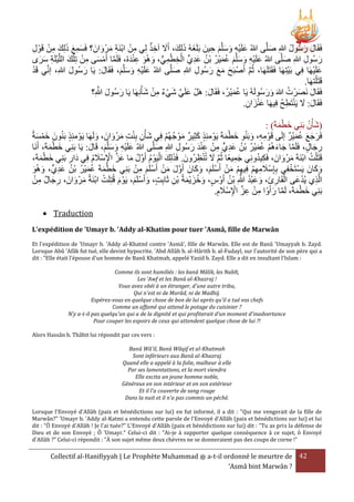 َ َ
ْ ِ َ َ َ َِ
‫فَقَال رسُول هللاِ صلَّى هللاُ علَيه وسلَّم حينَ بَلَغهُ ذلِكَ، أََل آخَ لِي من ابنَة مرْ وانَ ؟ فَسمع ذلِك من قَوْ ل‬
ُ َ َ
َ
ِ َ
ِ َ َ َ ِْ َ
َ َ ِ ْ ْ ِ
ِ
‫رسُول هللاِ صلَّى هللاُ علَيه وسلَّم عمير بْن عدي الخطمي، وهُو عندهُ، فَلَما أَمسى من تِ ْلك اللَّيلَة سرى‬
َ ْ ِ َ َ ُّ ِ ْ ِ ْ ٍّ ِ َ ُ ُ ْ َ ُ َ َ َ ِ ْ َ
َ َ ِ ْ َ ْ ِ َ ْ َّ
َ
ِ َ
ْ
ْ
ْ َ
‫علَيهَا فِي بَيتِهَا فَقَتَلَهَا، ثُم أَصْ بَح مع رسُول هللا صلَّى هللاُ علَيه وسلَّم، فَقَال: يَا رسُول هللاِ، إنِّي قَد‬
َ َ
َ
َ ِ ِ َ َ َ َ
َّ
َ َ َ ِْ َ
.‫قَتَ ْلتهَا‬
َّ َ َ
ُ َ َ
َ ْ ِ ْ َ َّ َ
َُْ
‫فَقَال نَصرْ ت هللاَ ورسُولَهُ يَا عميرُ، فَقَال: هَلْ علَي شيء من شأْنِهَا يَا رسُول هللاِ؟‬
َ
َ َ
.‫فَقَال: َل يَنتَطح فِيهَا عنزان‬
ُ ِ ْ َ َ
ِ َ َْ
: )َ‫(شأْن بَني خطمة‬
َْ َ ِ ُ َ
ُ‫فَرجع عميْر إلَى قَوْ مه، وبَنُو خطمةَ يَوْ مئَِ كثِير موْ جهُم فِي شأْن بنت مرْ وانَ ، ولَهَا يَوْ مئَِ بَنُونَ خمسة‬
َ
َ ْ َ
ْ ُ َ
َ
َ َ ِ ِْ ِ َ
َ ِ ِ
َْ َ
َُ َ َ َ
‫رجال، فَلَما جاءهُم عمير بْن عديٍّ من عند رسُول هللاِ صلَّى هللاُ علَيه وسلَّم، قَال: يَا بَنِي خطمةَ، أَنَا‬
َ
َ
َ ِ
ِ َ َ ْ ِ ْ ِ ِ َ ُ ُ ْ َ ُ ْ َ َ َّ
َْ َ
َ َ َ ِْ َ
ْ‫قَتَ ْلت ابنَةَ مرْ وانَ ، فَكيدونِي جميعًا ثُم َل تُنررُونَ . فََلِك اليَوْ م أَول ما عز اإلسَْلم فِي دَار بَنِي خط‬
ْ َّ َ َ ُ َّ ُ ْ َ َ
ُ ِ
، َ ‫َ مة‬
ِ ْ َ َّ
ِ َ
ُ َ ِ
َ َ ْ ُ
َ
ِ
ْ ْ
ْ ِ َ ْ ْ َ َ َّ
َ َ َ ْ ْ َ ِْ ِْ ِ َ
َ َ
‫وكانَ يَستَخفِي بِإِسَْلمهم فِيهم من أَسلَم، وكانَ أَول من أَسلَم من بَنِي خطمةَ عمير بْن عدي، وهُو‬
َ َ ٍّ ِ َ ُ ُ ْ َ ُ َ ْ َ
ْ ِ َ ِ
ْ ِ
ُ َّ ُ ْ َ َ َ ِ ْ
‫الََّي يُدعَى القَارئ، وعبد هللاِ بْن أَوْ س، وخزيمةُ بن ثَابت، وأَسلَم، يَوْ م قُتِلَت ابنَةُ مرْ وانَ ، رجال من‬
َ َ ْ ْ
َ
َ ْ َ
ِ ِ ْ ََْ ُ َ
.‫بَنِي خطمةَ، لَما رأَوْ ا من عز اإلسَْلم‬
َ َّ
ِ َ ِ ْ ِّ ِ ْ ِ
َْ َ
 Traduction
L'expédition de 'Umayr b. 'Addy al-Khatim pour tuer 'Asmâ, fille de Marwân
Et l'expédition de 'Umayr b. 'Addy al-Khatmî contre 'Asmâ', fille de Marwân. Elle est de Banû 'Umayyah b. Zayd.
Lorsque Abû 'Afâk fut tué, elle devint hypocrite. 'Abd Allâh b. al-Hârith b. al-Fudayl, sur l'autorité de son père qui a
dit : "Elle était l'épouse d'un homme de Banû Khatmah, appelé Yazid b. Zayd. Elle a dit en insultant l'Islam :
Comme ils sont humiliés : les banû Mâlik, les Nabît,
Les 'Awf et les Banû al-Khazraj !
Vous avez obéi à un étranger, d'une autre tribu,
Qui n'est ni de Murâd, ni de Madhij.
Espérez-vous en quelque chose de bon de lui après qu'il a tué vos chefs
Comme un affamé qui attend le potage du cuisinier ?
N'y a-t-il pas quelqu'un qui a de la dignité et qui profiterait d'un moment d'inadvertance
Pour couper les espoirs de ceux qui attendent quelque chose de lui ?!
Alors Hassân b. Thâbit lui répondit par ces vers :
Banû Wâ'il, Banû Wâqif et al-Khatmah
Sont inférieurs aux Banû al-Khazraj
Quand elle a appelé à la folie, malheur à elle
Par ses lamentations, et la mort viendra
Elle excita un jeune homme noble,
Généreux en son intérieur et en son extérieur
Et il l'a couverte de sang rouge
Dans la nuit et il n'a pas commis un péché.
Lorsque l'Envoyé d'Allâh (paix et bénédictions sur lui) en fut informé, il a dit : "Qui me vengerait de la fille de
Marwân?" 'Umayr b. 'Addy al-Katmi a entendu cette parole de l'Envoyé d'Allâh (paix et bénédictions sur lui) et lui
dit : "Ô Envoyé d'Allâh ! Je l'ai tuée?" L'Envoyé d'Allâh (paix et bénédictions sur lui) dit : "Tu as pris la défense de
Dieu et de son Envoyé ; Ô 'Umayr." Celui-ci dit : "Ai-je à supporter quelque conséquence à ce sujet, ô Envoyé
d'Allâh ?" Celui-ci répondit : "À son sujet même deux chèvres ne se donneraient pas des coups de corne !"

Collectif al-Hanifiyyah | Le Prophète Muhammad ‫ ﷺ‬a-t-il ordonné le meurtre de 42
‘Asmâ bint Marwân ?

 