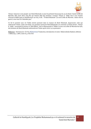 'Umayr retourna à son peuple. Les Banû Khatmah ce jour-là parlaient beaucoup du cas de Banû 'Asmâ, la fille de
Marwân. Elle avait alors cinq fils qui étaient déjà des hommes. Lorsque 'Umayr b. 'Addy vint à eux d'après
l'Envoyé d'Allâh (paix et bénédictions sur lui), il dit : "Ô Banû Khatmah ! J'ai tué la fille de Marwân ; faites-moi la
guerre, vous tous et n'attendez pas."
Ce fut le premier jour où l'Islâm devint puissant dans la maison de Banû Khatmah. Auparavant, celui qui
embrassait l'Islam, cacha son Islam. Les premiers parmi les Banû Khatmah à se convertir à l'Islam furent : 'Umayr
b. 'Addy - surnommé le lecteur et 'Abd Allâh b. 'Aws et Khuzaymah b. Thâbit. Le jour où la fille de Marwân fut tuée,
des hommes de Banû Khatmah embrassèrent l'Islam après avoir vu sa puissance.
Référence : IBN ISHAQ (m. 151 H.), Muhammad, Traduction, introduction et notes 'Abdurrahmân Badawi, éditions
« AlBouraq », 2001, tome II, p. 562-563

Collectif al-Hanifiyyah | Le Prophète Muhammad ‫ ﷺ‬a-t-il ordonné le meurtre de 43
‘Asmâ bint Marwân ?

 