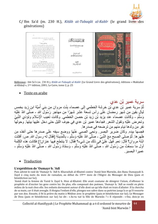 C/ Ibn Sa'd (m. 230 H.), Kitâb at-Tabaqât al-Kabîr (le grand livre des
générations)

Référence : IBN SA’D (m. 230 H.), Kitâb at-Tabaqât al-Kabîr (Le Grand Livre des générations), éditions « Maktabat
al-Khânjî », 1ère édition, 2001, Le Caire, tome 2, p. 25

 Texte en arabe

‫سرية عمير بْن عدي‬

ْ
‫ثُم سرية عمير بْن عدي بْن خرشة الخطمي إلى عصماء بِنت مروان من بني أُميَّة ابن زيد بخمس‬
ِ
َّ
َّ‫ليال بقين من شهر رمضان علَى رأس تسعة عشر شهرًا من مهاجر رسُول هللا - صل‬
‫َ ى هللاُ علَيه‬
َ
َ
ِْ َ
ِ
ِ
ِ
ْ
َّ‫وسلَّم - وكانَت عصماء عند يزيد بْن زيد بْن حصن الخطمي. وكانت تعيب اإلسَْلم وتؤذي الن‬
َ ِ
‫بي‬
ِ َ َ َ َ َ
ِ
‫وتحرض علَيه وتقول الشعر. فجاءها عمير بْن عدي فِي جوف الليل حتى دخل عليها بيتها. وحولها‬
ِْ َ
.‫نفر من ولدها نيام منهم من ترضعه فِي صدرها‬
ِ
ِ
َْ
‫فجسها بيده. وكان ضرير البصر. ونحى الصبي عنهَا ووضع سيفه علَى صدرها حتى أنفَه من‬
َ
ِ
‫ظهرها. ثُم صلى الصبح مع النَّبِي - صلَّى هللاُ علَيه وسلَّم - بِالمدينَة [فَقَال له رسول هللا. ص: أقتلت‬
َ
َ
َ َ
ِ َِْ
َّ
َ َ َ ِْ َ
َ‫ابنَة مروان؟ قَال: نعم. فهل علِي في ذلك من شيء؟ فَق‬
ْ
‫ال: َل ينتطح فيها عنزان!] فكانت هَه الكلمة‬
َ
َ
َ
ِ
- ‫أول ما سمعْت من رسُول هللاِ - صلَّى هللاُ علَيه وسلَّم - وسماهُ رسُول هللاِ - صلَّى هللاُ علَيه وسلَّم‬
َ
َ َّ َ َ َ َ َ ِ ْ َ
َ
َ ِ ُ َِ َ
َ َ َ ِْ َ
.‫عميرا البصير‬
 Traduction
L’expédition de ‘Oumayr b. ‘Adî

Puis advint le raid de ‘Oumayr b. ‘Adî b. Kharashah al-Khatmî contre ‘Asmâ bint Marwân, des Banu Oumayyah b.
Zayd à cinq nuits du mois de ramadan, au début du 19ème mois de l'Hégire du Messager de Dieu (paix et
bénédiction sur lui).
‘Asmâ était la femme de Yazid b. Zayd b. Hisn al-Khatmî. Elle avait coutume de dénigrer l'islam, d'offenser le
prophète et d’exciter les gens contre lui. De plus, elle composait des poèmes. ‘Oumayr b. ‘Adî se rendit en plein
milieu de la nuit chez elle. Ses enfants dormaient autour d'elle dont un qu’elle était en train d’allaiter. Il la chercha
de sa main, car il était aveugle. Il éloigna l'enfant d’elle, plongea son sabre dans sa poitrine jusqu'à ce qu'il ressorte
par son dos. Ensuite, il fit la prière du matin à Médine avec le prophète (paix et bénédiction sur lui). Le Messager
de Dieu (paix et bénédiction sur lui) lui dit : « As-tu tué la fille de Marwân ? » Il répondit : « Oui, dois-je en

Collectif al-Hanifiyyah | Le Prophète Muhammad ‫ ﷺ‬a-t-il ordonné le meurtre de 44
‘Asmâ bint Marwân ?

 
