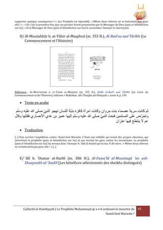 supporter quelque conséquence ? ». [Le Prophète lui répondit] : « Même deux chèvres ne se battraient pas pour
elle ! » - « Et c'est la première fois que ces paroles furent prononcées par le Messager de Dieu (paix et bénédiction
sur lui). » Et le Messager de Dieu (paix et bénédiction sur lui) le surnomma ‘Oumayr le clairvoyant.

D/ Al-Moutahhâr b. at-Tâhir al-Maqdissî (m. 355 H.), Al-Bad'ou wal Târîkh (Le
Commencement et l'Histoire)

Référence : AL-MOUTAHHAR B. AT-TAHIR AL-MAQDISSI (m. 355 H.), Kitâb al-Bad’i wal Târîkh (Le Livre du
Commencement et de l’Histoire), éditions « Maktabat ath-Thaqâfa ad-Dîniyyah », tome 4, p. 194

 Texte en arabe

‫ثم كانت سرية عصماء بنت مروان وكانت امرأة كافرة بَية اللسان تهجو النبي صلى هللا عليه وسلم‬
‫وتحرض على المسلمين فبعث النبي صلى هللا عليه وسلم إليها عمير بن عدي األنصاري فقتلها وقال‬
‫عم َل ينتطح فيها عنزان‬
 Traduction
[...] Puis survint l'expédition contre 'Asmâ bint Marwân. C'était une infidèle qui tenait des propos obscènes, qui
invectivait le prophète (paix et bénédiction sur lui) et qui excitait les gens contre les musulmans. Le prophète
(paix et bénédiction sur lui) lui envoya donc 'Oumayr b. 'Adî al-Ansârî qui la tua. Il dit alors : « Même deux chèvres
ne se battraient pas pour elle ! » [...]

E/ 'Alî b. 'Oumar al-Harbî (m. 386 H.), Al-Fawa'îd al-Mountaqâ 'an ashShouyoukh al-'Awâlî (Les bénéfices sélectionnés des sheikhs distingués)

Collectif al-Hanifiyyah | Le Prophète Muhammad ‫ ﷺ‬a-t-il ordonné le meurtre de 45
‘Asmâ bint Marwân ?

 