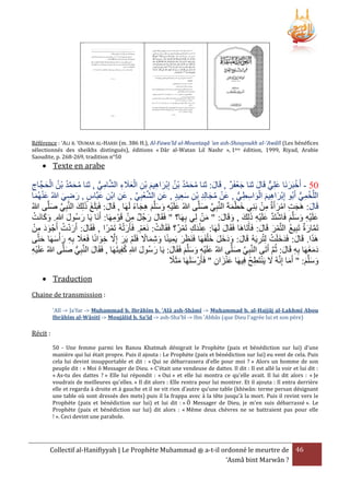 Référence : ‘ALI B. ‘OUMAR AL-HARBI (m. 386 H.), Al-Fawa'îd al-Mountaqâ 'an ash-Shouyoukh al-'Awâlî (Les bénéfices
sélectionnés des sheikhs distingués), éditions « Dâr al-Watan Lil Nashr », 1ère édition, 1999, Riyad, Arabie
Saoudite, p. 268-269, tradition n°50

 Texte en arabe

ْ َ
‫43 - أَخبَرنَا علِي قَال ثنا جعفَر , قَال: ثنا محمد بْن إِبراهيم بن العَلء الشامي , ثنا محمد بْن الحجَّاج‬
َ
َ ٌّ َ َ ْ
ُّ ِ َّ ِ َ َ ْ ِ ْ َ ِ َ ْ ُ ُ َّ َ ُ
ِ َ ْ ُ ُ َّ َ ُ
‫اللَّخمي أَبُو إِبراهيم الواسطي , عَن مجالِد بْن سعيد , عَن الشعبِي , عن ابْن عبَّاس , رضي هللاُ عنهُما‬
َ ِ ِ َ ِّ ْ َّ ِ
َِ ِ ِ َ ُ ْ
ُّ ِ ِ َ ْ َ ِ َ ْ
ُّ ِ ْ
َ َْ
َ ِ َ
ْ ِ َ ْ ِ َ
َ َ َ
ُ‫قَال: هَجت امرأَة من بَنِي خطمةَ النَّبِي صلَّى هللاُ علَيه وسلَّم هجاء لَهَا , قَال: فَبَلَغ ذلِك النَّبِي صلَّى هللا‬
ً َ ِ َ َ َ ِْ َ
َ َّ
َ
َ َّ
َ
َْ َ
َ‫علَيه وسلَّم فَاشتَد علَيه ذلك , وقَال: " من لِي بِهَا؟ " فَقَال رجُل من قَوْ مهَا: أ‬
ْ َ َ
ْ َ
‫ِ ْ ِ نَا يَا رسُول هللاِ. وكانَت‬
َ َ
َ َ
َ َ َ ِ َ ِ ْ َ َّ ْ َ َ َ ِ ْ َ
ُ َْ َ
ْ ِ ََ
‫تَمارة تَبِيع التَّمر قَال: فَأَتَاهَا فَقَال لَهَا: عندك تَمر؟ فَقَالَت: نَعم. فَأَرتهُ تَمرا , فَقَال: أَردت أَجْ ود من‬
ً ْ َْ
َْ ْ
ْ ِ َِْ
َ
َ َ ْ ُ
َ َّ
ْ‫هََا. قَال: فَدخلَت لِتُريَهُ قَال: ودَخل خ ْلفَهَا فَنَرر يَمينًا وشماَل فَلَم يَر إَِل خوانًا فَعَل بِه رأ‬
َ
َ َ َ َ َ
‫َ َ ِ َ سهَا حتَّى‬
َ َ
َ ِ َّ َ ْ ً َ ِ َ ِ َ َ
ِ ْ َ َ َ
ُ
َََ
‫دمغهَا بِه قَال: ثُم أَتَى النَّبي صلَّى هللاُ علَيه وسلَّم فَقَال: يَا رسُول هللاِ كفِيتَهَا , فَقَال النَّبي صلَّى هللاُ علَيه‬
َ ُّ ِ َ
َ َ
َ َ َ َ ِْ َ
َ َّ ِ
ِْ َ
َّ َ ِ
ً َ َ
‫وسلَّم: " أَما إِنَّهُ َل يَنتَطح فِيهَا عنزان " فَأَرْ سلَهَا مثََل‬
ُ ِ ْ َ
َ
َ َ َ
ِ َ َْ
 Traduction
Chaine de transmission :
'Alî -> Ja'far -> Muhammad b. Ibrâhîm b. 'Alâ ash-Shâmî -> Muhammad b. al-Hajjâj al-Lakhmî Abou
Ibrâhîm al-Wâsitî -> Moujâlid b. Sa'îd -> ash-Sha'bî -> Ibn 'Abbâs (que Dieu l'agrée lui et son père)

Récit :
50 - Une femme parmi les Banou Khatmah dénigrait le Prophète (paix et bénédiction sur lui) d'une
manière qui lui était propre. Puis il ajouta : Le Prophète (paix et bénédiction sur lui) eu vent de cela. Puis
cela lui devint insupportable et dit : « Qui se débarrassera d'elle pour moi ? » Alors un homme de son
peuple dit : « Moi ô Messager de Dieu. » C'était une vendeuse de dattes. Il dit : Il est allé la voir et lui dit :
« As-tu des dattes ? » Elle lui répondit : « Oui » et elle lui montra ce qu'elle avait. Il lui dit alors : « Je
voudrais de meilleures qu'elles. » Il dit alors : Elle rentra pour lui montrer. Et il ajouta : Il entra derrière
elle et regarda à droite et à gauche et il ne vit rien d’autre qu’une table (khiwân: terme persan désignant
une table où sont dressés des mets) puis il la frappa avec à la tête jusqu'à la mort. Puis il revint vers le
Prophète (paix et bénédiction sur lui) et lui dit : « Ô Messager de Dieu, je m'en suis débarrassé ». Le
Prophète (paix et bénédiction sur lui) dit alors : « Même deux chèvres ne se battraient pas pour elle
! ». Ceci devint une parabole.

Collectif al-Hanifiyyah | Le Prophète Muhammad ‫ ﷺ‬a-t-il ordonné le meurtre de 46
‘Asmâ bint Marwân ?

 