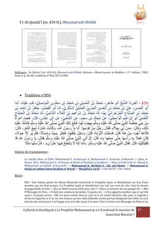 F/ Al-Qoudâ'î (m. 454 H.), Mousnad ash-Shihâb

Référence : AL-QOUDA’I (m. 454 H.), Mousnad ash-Shihâb, éditions « Moua’ssasate ar-Risâlah », 1ère édition, 1985,
tome 2, p. 46-48, traditions n°856, 857 et 858

 Tradition n°856

ُ ْ َّ
ُ ْ َ ِ ِ َّ َ ُ ِ ِ ْ َ ُ ْ ُ ُ َّ َ ُ ِ
ْ َ َ ِ ُّ ِ َ ْ
‫935 - أَخبَرنَا الشيخ أَبُو طَاهر، محمد بْن الحسين بْن محمد بْن سعدون الموْ صلِي، قَدم علَينَا، أبنا‬
َ ْ
ْ
ُ ُ ْ َ ِ
‫أَبُو الحسن، علِي بْن محمد بْن الحسن الحرْ بي الحنبَلِي السكريُّ ، ثنا أَبُو الفَضْ ل، جعفَر بْن أَحْ مد بن‬
ِ ْ ََ
ِ َّ ُّ ُّ ْ َ ْ ُّ ِ َ ْ ِ َ َ ْ ِ ِ َّ َ ُ ُ ُّ َ ِ َ َ ْ
‫محمد بْن الصبَّاح الجُرْ جرائِي بِهَا، ثنا محمد بْن إِبراهيم بْن العَلء الشامي، ثنا محمد بْن الحجَّاج‬
ُّ ِ َّ ِ َ َ ْ ِ َ ِ َ ْ ُ ُ َّ َ ُ
ُّ َ َ ْ ِ َّ
ِ ِ َّ َ ُ
ِ َ ْ ُ ُ َّ َ ُ
‫اللَّخمي أَبُو إِبراهيم الواسطي، عَن مجالِد بن سعيد، عن الشعبِي، عَن ابن عبَّاس، قَال: هَجت امرأَة‬
َ ِ ْ ِ
َ ْ ِ َ
َ
َِ ِ ْ ِ َ ُ ْ
ُّ ِ ِ َ ْ َ ِ َ ْ
ُّ ِ ْ
ِّ ْ َّ ِ َ
ْ ِ
‫من بَنِي خطمةَ النَّبي صلَّى هللاُ علَيه وسلَّم بِهجاء لَهَا، فَبَلَغ ذلِك النَّبِي صلَّى هللاُ علَيه وسلَّم فَاشتَد علَيه‬
َ َ َ
َ َّ
َ ِ َ َ َ ِْ َ
َ َّ ِ
ِ ْ َ َّ ْ َ َ َ ِ ْ َ
َْ َ
َ
ْ ِ
ْ َ
:‫ذلِكَ، وقَال: «من لِي بِهَا؟» فَقَال رجُل من قَوْ مهَا: أَنَا يَا رسُول هللاِ، وكانَت تَمارة تَبِيع التَّمر، قَال‬
َ
َ ْ ُ
َ َّ ْ َ َ
َ َ
َ َ
َ َ
ِ
ً َ ِ َ ِ َ
َ ْ ِ ََ
َ َ َ ََ َ
،‫فَأَتَاهَا أَجْ ود من هََا قَال: فَدخلَت التُّرْ بَةَ، قَال: ودخل خ ْلفَهَا، فَنَرَر يَمينًا وشماَل، فَلَم يَر إَِل خوانًا‬
ِ َ َ َ
َ ِ َّ َ ْ
ْ
َََ
‫قَال: فَعَل بِه ر ْأسهَا حتَّى دمغهَا بِه، قَال: ثُم أَتَى النَّبي صلَّى هللاُ علَيه وسلَّم فَقَال: يَا رسول هللاِ قَد‬
َ ُ َ
َ
َ َّ ِ
َ َ َ ِ ََ َ
َّ َ
ِ
َ َ َ ِْ َ
ً َ َ
َ ْ َ
‫كفَيتُكهَا، قَال: فَقَال النَّبِي صلَّى هللاُ علَيه وسلَّم: «أَما إِنَّهُ َل يَنتَطح فِيهَا عنزان» ، فَأَرْ سلَهَا مثََل‬
ُ ِ ْ َ
َ ُّ
َ
َ
َ
َ َ َ ِْ َ
ِ َ َْ
Chaine de transmission :
Le cheikh Abou at-Tâhîr Muhammad b. al-Housayn b. Muhammad b. Sa'doune al-Mawsilî -> Abou alHasan 'Alî b. Muhammad b. al-Hassan al-Harbî al-Hanbalî as-Soukkarî -> Abou al-Fadl Ja'far b. Ahmad b.
Muhammad as-Sabbâh al-Jourjarâ'î -> Muhammad b. Ibrâhîm b. 'Alâ ash-Shâmî -> Muhammad b.
Hajjâj al-Lakhmî Abou Ibrâhîm al-Wâsitî -> Moujâlid b. Sa'îd -> ash-Sha'bî -> Ibn 'Abbâs

Récit :
856 - Une femme parmi les Banou Khatmah invectivait le Prophète (paix et bénédiction sur lui) d'une
manière qui lui était propre. Le Prophète (paix et bénédiction sur lui) eut vent de cela. Cela lui devint
insupportable et il dit : « Qui se débarrassera d'elle pour moi ? » Alors un homme de son peuple dit : « Moi
Ô Messager de Dieu. » C'était une vendeuse de dattes. Il ajouta ceci : « Il lui apporta meilleur que ce qu'elle
avait ». Il ajouta encore : Elle est alors entrée dans la cave et il est rentré derrière elle, puis, il regarda à
droite et à gauche et il ne vit rien d’autre qu’une table (khiwân: terme persan désignant une table où sont
dressés des mets) puis il la frappa avec à la tête jusqu'à la mort. Puis il revint vers Messager de Dieu et lui

Collectif al-Hanifiyyah | Le Prophète Muhammad ‫ ﷺ‬a-t-il ordonné le meurtre de 47
‘Asmâ bint Marwân ?

 