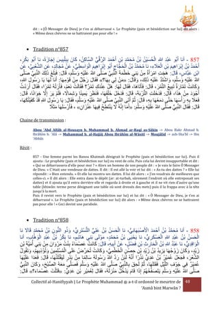 dit : « [Ô Messager de Dieu] je t'en ai débarrassé ». Le Prophète (paix et bénédiction sur lui) dit alors :
« Même deux chèvres ne se battraient pas pour elle ! »

 Tradition n°857

َْ
َ ُ ِ
َ َ َ
،‫335 - أنا أَبُو عبد هللاِ الحسيْن بْن محمد بن أَحْ مد الرقِّي السَّاكن، كانَ بِبِ ْلبِيس إِجازةً، نا أَبُو بكر‬
َِْ
ُّ َّ َ َ
ِ ْ ِ َّ َ ُ ُ ُ َ ُ ْ
‫أَحْ مد بْن إِبراهيم بْن العَلء، نا محمد بْن الحجَّاج أَبُو إِبراهيم الواسطي، عَن مجالِد، عن الشعبي، عَن‬
َ ُ ْ
ِ ََْ ِ َ ِ َ ْ ُ َُ
ُّ ِ ِ َ ْ َ ِ َ ْ
ِّ ِ ْ َّ ِ َ
ِ
ِ َ ْ ُ ُ َّ َ ُ
َ َ
ْ ِ َ ْ ِ َ
‫ابن عبَّاس، قَال: هَجت امرأَة من بَنِي خطمةَ النَّبِي صلَّى هللاُ علَيه وسلَّم، قَال: فَبَلَغ ذلِكَ النَّبِي صلَّى‬
َ ِ ْ
َ َّ
َ
َ َّ
َ
َ َ َ ِْ َ
َْ َ
ْ ِ
ْ َ
،ِ‫هللاُ علَيه وسلَّم، واشتَد علَيه ذلِك، وقَال: «من لِي بهَا؟» فَقَال رجُل من قَوْ مهَا: أَنَا لَهَا يَا رسُول هللا‬
َ َ
َ َ
َ َ َ َ ِ ْ َ َّ ْ َ َ َ َ ِ ْ َ
ِ
ِ
ُ َْ َ
‫وكانَت تَمارة تَبِيع التَّمر، قَال: فَأَتَاهَا، فَقَال لَهَا: هَلْ عندك تَمر؟ فَقَالَت نَعم، فَأَرتهُ تَمرًا، فَقَال أَردت‬
ْ َْ
َْ ْ
ْ ِ َِْ
َ
َ
َ ْ ُ
َ َّ ْ َ َ
ً َ ِ َ َِ َ
َ ْ ِ ََ
َ َ َ َ َ
:‫أَجْ ود من هََا، قَال: فَدَخلَت التُّرْ بَةَ، قَال: فَدخل خ ْلفَهَا، فَنَرَر يمينًا وشماَل، فَلَم يَر إَِل خوانًا، قَال‬
َ
َ
ِ َ
َ ِ َّ َ ْ
َ ْ َ ْ
َََ َ َ َ ِ ََ
،‫فَعَل بِه ر ْأسهَا حتَّى دمغهَا بِه، قَال: ثُم أَتَى النَّبِي صلَّى هللاُ علَيه وسلَّم، فَقَال: يَا رسُول هللاِ قَد كفَيتُكهَا‬
َ َ
َ
َ َّ
َّ َ
ِ
َ َ َ ِْ َ
ً َ َ
‫قَال: فَقَال النَّبِي صلَّى هللاُ علَيه وسلَّم: «أَما إِنَّهُ َل يَنتَطح فِيهَا عنزان» ، فَأَرْ سلَهَا مثََل‬
ُ ِ ْ َ
َ ُّ
َ
َ
َ
َ َ َ ِْ َ
ِ َ َْ
Chaine de transmission :
Abou 'Abd Allâh al-Housayn b. Muhammad b. Ahmad ar-Raqî as-Sâkin -> Abou Bakr Ahmad b.
Ibrâhîm b. 'Alâ -> Muhammad b. al-Hajjâj Abou Ibrâhîm al-Wâsitî -> Moujâlid -> ash-Sha'bî -> Ibn
'Abbâs

Récit :
857 - Une femme parmi les Banou Khatmah dénigrait le Prophète (paix et bénédiction sur lui). Puis il
ajouta : Le prophète (paix et bénédiction sur lui) eu vent de cela. Puis cela lui devint insupportable et dit :
« Qui se débarrassera d'elle pour moi ? » Alors un homme de son peuple dit : « Je vais le faire Ô Messager
de Dieu. » C'était une vendeuse de dattes. Il dit : Il est allé la voir et lui dit : « As-tu des dattes ? » Elle lui
répondit : « Bien entendu. » Et elle lui montra ses dattes. Il lui dit alors : « J’en voudrais de meilleures que
celles-ci. » Il dit alors : Elle entra dans le dépôt (ar: at-turbah, sûrement l'endroit où elle entreposait ses
dattes) et il ajouta qu'il entra derrière elle et regarda à droite et à gauche et il ne vit rien d’autre qu’une
table (khiwân: terme perse désignant une table où sont dressés des mets) puis il la frappa avec à la tête
jusqu'à la mort.
Puis il revint vers le Prophète (paix et bénédiction sur lui) et lui dit : « Ô Messager de Dieu, je t'en ai
débarrassé ». Le Prophète (paix et bénédiction sur lui) dit alors : « Même deux chèvres ne se battraient
pas pour elle ! » Ceci devint une parabole.

 Tradition n°858

ْ ََ
َ َّ َ ُ ُ ِ ُّ ُ َ
ُ ُ َّ َ ُ
‫535 - أنا محمد بْن أَحْ مد األَصْ بَهَانِي، نا الحسن بْن علِي التستَريُّ ، وذو النون بْن محمد قَاَل نا‬
ُّ
ِ ْ ُّ ٍّ َ ُ ُ َ َ ْ
‫الحسن بْن عبد هللاِ العسكريُّ ، نا يَحْ يَى بْن محمد، موْ لَى بَنِي هَاشم، نا بَكر بْن عبد الوهَّا ِ، أنا‬
ِ
َِْ ُ ُ َ َ ْ
َْ َِْ ُ ُ ْ
َ َّ َ ُ ُ
ِ َ ْ َْ
ْ ِ َ َ ُ ْ ُ َ َ ْ َ َ
َُْ
‫الواقِديُّ ، نا عبد هللاِ بْن الحارث بن فَضْ ل، عَن أَبِيه، قَال: كانَت عصْ ماء بِنت مرْ وانَ من بَنِي أُميَّةَ بن‬
ِ ْ
ِ َْ
ِ ْ َ
ِ ْ ِ ِ َ ْ ُ
َ
‫زيْد، وكانَ زوْ جهَا يَزيد بْن زيد بن حصْ ن الخطمي، وكانَت تُحرضُ علَى المسلِمينَ وتُؤذيهم، وتَقُول‬
ُ َ ِْ ِ ْ َ ِ ْ ُ ْ
ُ َ َ َ
ِّ َ ْ َ َ ُّ ِ ْ َ ْ
َ
ِ ِ ْ َِْ ُ ُ ِ
ْ
ْ ْ ِ ً َ
َّ َ ْ
ْ َ َ َ
‫الشعر، فَجعل عمير بْن عدي نََرا أَنَّهُ لَئِن رد هللاُ رسُولَهُ سالِما من بَدر لَيَقتُلَنَّهَا، قَال: فَعدَا علَيهَا‬
ً ْ ٍّ ِ َ ُ ُ ْ َ ُ َ َ َ َ ْ ِّ
َ
َ َ َ ْ
‫عميْر فِي جوْ ف اللَّيْل فَقَتَلَهَا، ثُم لَحق بِالنَّبِي صلَّى هللاُ علَيه وسلَّم فَصلَّى معهُ الصُّ بح، وكانَ النَّبي‬
َ ِ َّ
ََ
َ َ َ َ ِْ َ
َ ِّ
ِ َ
ُّ ِ
ِ
َُ
:‫صلَّى هللاُ علَيه وسلَّم يَتَصفَّحهُم إِذا قَام يَدخل منزلَهُ، فَقَال لِعميْر بن عديٍّ: «قَتَ ْلت عصْ ماء؟» قَال‬
َ
َ
َِ ِ ْ ِ َُ َ
َ َ َ َ
َ َ َ ِْ َ
ِ َْ ُ ُ ْ َ َ ْ ُ َ
Collectif al-Hanifiyyah | Le Prophète Muhammad ‫ ﷺ‬a-t-il ordonné le meurtre de 48
‘Asmâ bint Marwân ?

 