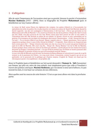 1 L’allégation
Afin de saisir l’importance de l’accusation ainsi que sa gravité, laissons la parole à l’orientaliste
Maxime Rodinson (1915 - 2004). Dans sa biographie du Prophète Muhammad (paix et
bénédiction sur lui), l’auteur affirme :
Le retour de Badr sonna l’heure du règlement des comptes. Les païens d’abord et, à l’accoutumée, les
spécialistes du verbe, les poètes. On a lu plus haut les vers hauts en couleur de ‘Açmâ’ bint Marwân. Quand ils
furent rapportés (ou des vers analogues) à l’Annonciateur, il dit tout haut : « Est-ce que personne ne me
débarrassera de la fille de Marwân ? » Il y avait là un homme du clan de la poétesse, ‘Omayr ibn ‘Adi. Il n’avait
pas été à Badr, non plus qu’aucun de son clan. Bonne raison pour faire preuve de zèle. Le soir même, il
s’introduisit chez elle. Elle dormait au milieu de ses enfants. Le dernier, encore au sein, sommeillait sur sa
poitrine. Il la transperça de son épée et le lendemain alla trouver l’Annonciateur. « Il dit : Envoyé de Dieu, je
l’ai tuée ! – Tu as secouru Allah et son Envoyé, ‘Omayr, repartit celui-ci. – ‘Omayr questionna : Est-ce que je
supporterai quelque chose à cause d’elle, Envoyé de d’Allah ? – Il répondit : Deux chèvres ne choqueront pas
leurs cornes pour elle ! – ‘Omayr retourna alors dans son clan où, ce jour-là, il y avait une grosse émotion au
sujet de la fille de Marwân. Elle avait cinq fils… ‘Omayr dit : Banou Khatma ! J’ai tué la fille de Marwân.
Tramez quelque chose contre moi, mais ne me faites pas attendre. » (Cette phrase est une citation du Coran.)
Personne ne bougea. L’annaliste poursuit : « Ce jour-là fut le premier jour où l’Islam se montra puissant chez
les Banou Khatma. Le premier d’entre eux qui se fit musulman avait été ‘Omayr…
Le jour où la fille de Marwân avait été tuée, les hommes de Banou Khatma se convertirent à cause de ce qu’ils
avaient vu de la puissance de l’Islam. » Le coup avait réussi. L’assassinat, comme la guerre qui est un cas
particulier, est la poursuite de la politique par d’autres moyens. L’exploit de ‘Omayr est classé par les
chroniqueurs parmi « les expéditions » du prophète. [1]

Ainsi, le Prophète (paix et bénédiction sur lui) aurait demandé à ‘Oumayr b. ‘Adî d’assassiner
une femme, qui plus est, mère de cinq enfants, tout simplement parce que celle-ci l’insultait à
travers des poèmes satiriques. Maxime Rodinson, qui s’en donne à cœur joie d’ailleurs, n’a pas
inventé les faits, il s’est basé sur certaines de nos références.
Alors quelles sont les sources de cette histoire ? C’est ce que nous allons voir dans la prochaine
partie.

Collectif al-Hanifiyyah | Le Prophète Muhammad ‫ ﷺ‬a-t-il ordonné le meurtre de 5
‘Asmâ bint Marwân ?

 