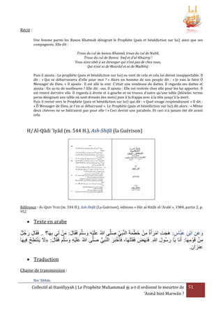Récit :
Une femme parmi les Banou Khatmah dénigrait le Prophète (paix et bénédiction sur lui) ainsi que ses
compagnons. Elle dit :
Trous du cul de banou Khatmâ, trous du cul de Nabît,
Trous du cul de Banou 'Awf et d’al-Khazraj !
Vous avez obéi à un étranger qui n’est pas de chez vous,
Qui n’est ni de Mourâd et ni de Madhhij.
Puis il ajouta : Le prophète (paix et bénédiction sur lui) eu vent de cela et cela lui devint insupportable. Il
dit : « Qui se débarrassera d'elle pour moi ? » Alors un homme de son peuple dit : « Je vais le faire Ô
Messager de Dieu. » Il ajouta : Il est allé la voir. C'était une vendeuse de dattes. Il regarda ses dattes et
ajouta : En as-tu de meilleures ? Elle dit : oui. Il ajouta : Elle est rentrée chez elle pour les lui apporter. Il
est rentré derrière elle. Il regarda à droite et à gauche et ne trouva d’autre qu’une table (khiwân: terme
perse désignant une table où sont dressés des mets) puis il la frappa avec à la tête jusqu'à la mort.
Puis il revint vers le Prophète (paix et bénédiction sur lui) qui dit : « Quel visage resplendissant » Il dit :
« Ô Messager de Dieu, je t'en ai débarrassé ». Le Prophète (paix et bénédiction sur lui) dit alors : « Même
deux chèvres ne se battraient pas pour elle ! » Ceci devint une parabole. Et ceci n’a jamais été dit avant
cela.

H/ Al-Qâdi 'Iyâd (m. 544 H.), Ash-Shifâ (la Guérison)

Référence : AL-QADI ‘IYAD (m. 544 H.), Ash-Shifâ (La Guérison), éditions « Dâr al-Kitâb al-‘Arabî », 1984, partie 2, p.
952

 Texte en arabe

ْ َ َ
‫وعن ابن عبَّاس: هَجت امرأَة من خطمةَ النَّبِي صلَّى هللاُ علَيه وسلَّم فَقَال: من لِي بِهَا؟ .. فَقَال رجُل‬
َ ِ ْ ِ َ َ
َ َ
َ َّ
َ َ َ ِْ َ
َْ َ ْ ِ َ ْ ِ َ
ْ ِ
‫من قَوْ مهَا: أَنَا يَا رسُول هللاِ. فَنَهَض فَقَتَلَهَا، فَأ َخبَر النَّبِي صلَّى هللاُ علَيه وسلَّم فَقَال: «َل يَنتَطح فِيهَا‬
ُ ِ ْ َ َ
َ ُّ
َ ْ
َ
َ َ
ِ
َ َ َ ِْ َ
.‫عنزان‬
 Traduction
Chaine de transmission :
Ibn ‘Abbâs.

Collectif al-Hanifiyyah | Le Prophète Muhammad ‫ ﷺ‬a-t-il ordonné le meurtre de 51
‘Asmâ bint Marwân ?

 