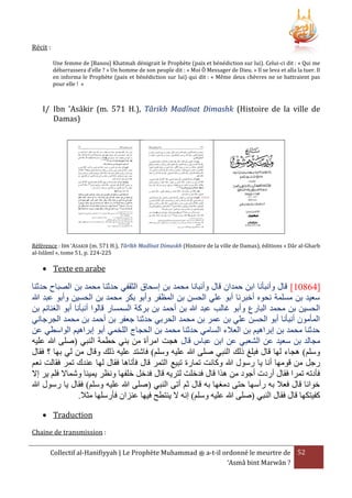 ‫: ‪Récit‬‬
‫‪Une femme de [Banou] Khatmah dénigrait le Prophète (paix et bénédiction sur lui). Celui-ci dit : « Qui me‬‬
‫‪débarrassera d’elle ? » Un homme de son peuple dit : « Moi Ô Messager de Dieu. » Il se leva et alla la tuer. Il‬‬
‫‪en informa le Prophète (paix et bénédiction sur lui) qui dit : « Même deux chèvres ne se battraient pas‬‬
‫» ! ‪pour elle‬‬

‫‪I/ Ibn 'Asâkir (m. 571 H.), Târikh Madînat Dimashk (Histoire de la ville de‬‬
‫)‪Damas‬‬

‫‪Référence : IBN ‘ASAKIR (m. 571 H.), Târîkh Madînat Dimaskh (Histoire de la ville de Damas), éditions « Dâr al-Gharb‬‬
‫522-422 .‪al-Islâmî », tome 51, p‬‬

‫‪ Texte en arabe‬‬

‫[09542] قال وأنبأنا ابن حمدان قال وأنبانا محمد بن إسحاق الثقفي حدثنا محمد بن الصباح حدثنا‬
‫سعيد بن مسلمة نحوه أخبرنا أبو علي الحسن بن المرفر وأبو بكر محمد بن الحسين وأبو عبد هللا‬
‫الحسين بن محمد البارع وأبو غالب عبد هللا بن أحمد بن بركة السمسار قالوا أنبأنا أبو الغنائم بن‬
‫المأمون أنبأنا أبو الحسن علي بن عمر بن محمد الحربي حدثنا جعفر بن أحمد بن محمد الجرجاني‬
‫حدثنا محمد بن إبراهيم بن العَلء السامي حدثنا محمد بن الحجاج اللخمي أبو إبراهيم الواسطي عن‬
‫مجالد بن سعيد عن الشعبي عن ابن عباس قال هجت امرأة من بني حطمة النبي (صلى هللا عليه‬
‫وسلم) هجاء لها قال فبلغ ذلك النبي صلى هللا عليه وسلم) فاشتد عليه ذلك وقال من لي بها ؟ فقال‬
‫رجل من قومها أنا يا رسول هللا وكانت تمارة تبيع التمر قال فأتاها فقال لها عندك تمر فقالت نعم‬
‫فأدته تمرا فقال أردت أجود من هَا قال فدخلت لتريه قال فدخل خلفها ونرر يمينا وشماَل فلم ير إَل‬
‫خوانا قال فعَل به رأسها حتى دمغها به قال ثم أتى النبي (صلى هللا عليه وسلم) فقال يا رسول هللا‬
‫كفيتكها قال فقال النبي (صلى هللا عليه وسلم) إنه َل ينتطح فيها عنزان فأرسلها مثَل.‬
‫‪ Traduction‬‬
‫: ‪Chaine de transmission‬‬
‫25 ‪ a-t-il ordonné le meurtre de‬ﷺ ‪Collectif al-Hanifiyyah | Le Prophète Muhammad‬‬
‫? ‪‘Asmâ bint Marwân‬‬

 