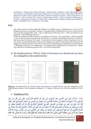 Ibn Hamdân -> Muhammad b. Ishâq ath-Thaqafî -> Muhammad b. as-Sabbâh -> Sa’îd b. Maslamah -> Abou
‘Alî al-Hasan b. al-Mouthaffâr & Abou Bakr Muhammad b. al-Housayn & Abou ‘Abd Allâh al-Housayn b.
Muhammad al-Bâri’ & Abou Ghâlib ‘Abd Allâh b. Ahmad b. Barkah as-Samsâr -> Abou al-Ghanâ’îm b. alMa’moun -> Abou al-Hasan ‘Alî b. ‘Oumar b. Muhammad al-Harbî -> Ja’far b. Ahmad b. Muhammad alJourjânî -> Muhammad b. Ibrâhîm b. al-‘Alâ as-Sâmî -> Muhammad b. al-Hajjâj al-Lakhmî Abou Ibrâhîm alWasitî -> Moujâlid b. Sa’îd -> Ash-Sha’bî -> Ibn ‘Abbâs

Récit :
Une femme parmi les Banou Khatmah dénigrait le Prophète (paix et bénédiction sur lui) avec des
dénigrements qui lui sont propes. Il ajouta : Le prophète (paix et bénédiction sur lui) eu vent de cela et
cela lui devint insupportable. Il dit : « Qui se débarrassera d'elle pour moi ? » Alors un homme de son
peuple dit : « Moi Ô Messager de Dieu. »
C'était une vendeuse de dattes. Il ajouta : Il est allé la voir et lui dit : « As-tu des dattes ? » Elle lui répondit
: « Oui » et elle lui montra ce qu'elle avait. Il lui dit alors : « Je voudrais de meilleures qu'elles. » Il dit alors :
Elle rentra pour lui montrer. Et il ajouta : Il entra derrière elle et regarda à droite et à gauche et il ne vit
rien d’autre qu’une table (khiwân: terme persan désignant une table où sont dressés des mets) puis il la
frappa avec à la tête jusqu'à la mort. Puis il revint vers le Prophète (paix et bénédiction sur lui) et lui dit
: « Ô Messager de Dieu, je t’en ai débarrassé ». Le Prophète (paix et bénédiction sur lui) dit alors : « Même
deux chèvres ne se battraient pas pour elle ! ». Ceci devint une parabole.

J/ Ibn Bashkouwâl (m. 578 H.), Kitâb al-Ghawâmid wal Moubhamât (Le livre
des ambiguïtés et des indéterminés)

Référence : IBN BASHKOUWAL (m. 578 H.), Kitâb al-Ghawâmid wal Moubhamât (Le livre des ambiguïtés et des
indéterminés), éditions « Dâr al-Andalous al-Khadrâ », 1ère édition, 1994, tome 2, p. 530-532, traditions n°513 &
514

 Tradition n°513

‫315 - قَر ْأت علَى أَبِي الحسن عبد الرَّحْ من بن عبد هللاِ الشاهد قَال قُرئ علَى أَبِي بَكر بن عبد‬
َ َ ِ َ ِ ِ َّ
َ ُ َ
َِْ ِ ْ ِ ْ
َِْ ِ ْ ِ َ
َِْ ِ َ َ ْ
ْ َ َ ِ ُّ ِ َ ْ َّ َ ُ ِ ِ َ َ ْ ُ ُ َّ َ ُ
‫الرَّحْ من وأَنَا أَسمع أنبا محمد بْن سَلمةَ القَاضي أنبا محمد بْن الحسن بْن محمد الموْ صلِي قَدم علَينَا‬
ُ َْ
ِ ْ َ َ ُ ُ َّ َ ُ
َ ِ َ
ْ‫قَال أنبا علِي بْن عمر بن محمد بْن الحسيْن الحرْ بِي الحنبَلِي السكريُّ قَال ثَنَا ابْن ال‬
َّ ُ ْ ُّ ْ َ ْ ُّ َ ْ ِ َ ُ ْ ِ ِ َّ َ ُ ِ ْ َ َ ُ ُ ُّ َ
ُ ُ َْ ِ
‫ُ فَضْ ل جعفَر بْن‬
َ
َ
ِ
ُ ُ َّ َ ُ
‫أَحْ مد بْن محمد بن الصبَّاح الجُرْ جانِي قَال ثَنَا محمد بْن إِبراهيم ابْن العَلء الشامي قَال ثَنَا محمد بْن‬
َ ُّ ِ َّ ِ َ ْ
َ ُّ َ ْ ِ َّ
َ ِ َ ْ ُ ُ َّ َ ُ
ِ ْ ِ َّ َ ُ ِ َ َ
‫الحاج اللَّخمي أَبُو إِبراهيم الواسطي عَن مجاهد بن سعيد عن الشعبي عَن ابن عبَّاس رحمهُ هللاُ قَال‬
َ ِ ْ ِ ِّ ِ ْ َّ ِ َ ِ َ ِ ْ ِ َ ُ
َ
ِ ِ َ َ ِ َ ْ
ُّ ِ ْ ِّ َ ْ
َ ِ َ
ْ ِ َ ْ ِ َ
‫هَجت امرأَة من بَنِي خطمةَ النَّبِي صلَّى هللاُ علَيه وسلَّم هجاء لَهَا فَبَلَغ ذلِك رسُول هللاِ صلَّى هللاُ علَيه‬
ً َ ِ َ َ َ ِْ َ
َ
َ َ َ َ َ
َ ِّ
ِْ َ
َْ َ
Collectif al-Hanifiyyah | Le Prophète Muhammad ‫ ﷺ‬a-t-il ordonné le meurtre de 53
‘Asmâ bint Marwân ?

 