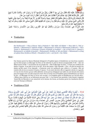 ْ ِ
ْ َ َ
‫وسلَّم فَاشتَد علَيه ذلِك فَقَال من لِي بهَا ؟ فَقَال رجُل من قَوْ مهَا أَنَا يَا رسُول هللاِ. وكانَت تَمارةً تَبِيع‬
ُ
َ َ ِ ْ َ َّ ْ َ َ َ
َ َّ ْ َ َ
َ َ
َ َ
ِ
ِ
َ ْ ِ ََ ُ َْ َ
.‫التَّمر. قَال فَأَتَاهَا فَقَال لَهَا عندك تَمر؟ فَقَالَت نَعم. فَأَرتهُ تَمرًا فَقَال أَردت أَجْ ود من هََا‬
ْ َْ َْ ْ
ْ ِ َِْ
َ
َ
َ ْ
ْ‫قَال فَدخلَت لِتُريَهُ قَال ودخل خ ْلفَهَا قَال فَنَرَر يَمينًا وشماَل فَلَم يَر إَِل خوانًا فَعَل بِه رأ‬
َ َ َ ََ َ
‫ِ َ سهَا حتَّى دفَعها‬
َ َ َ َ َ
َ
َ ْ
َ
َ ِ
َ ِ َ ِ َ
ِ ْ َ َ َ
ُ
‫قَال فَأَتَى النَّبِي صلَّى هللاُ علَيه وسلَّم فَقَال يَا رسُول هللاِ كفِيتَهَا فَقَال النَّبِي صلَّى هللاُ علَيه وسلَّم أَما إِنَّهَا‬
َ ُّ
َ
َ َ
َ
َ ِّ
َ
َ َ َ َ ِْ َ
َ َ َ ِْ َ
.‫َل يَنتَطح فِيهَا عنزان فَأَرْ سلَهَا‬
ُ ِ ْ َ
َ
ِ َ َْ
َْ ُ ُ ْ َ ِ َ ْ
‫هََه المرْ أَةُ هي عصْ ماء بنت مرْ وانَ والقَاتِل لَهَا هُو القَاري رجُل منَ األَنصار واسمهُ عمير‬
ُ ْ َ
َ
ِ
َ َ ُ ِْ ُ َ َ َ ِ
َْ ِِ
ِ ْ َ
.‫الخطمي‬
ُّ ِ ْ َ ْ
 Traduction
Chaine de transmission :
Ibn Bashkouwâl -> Abou al-Hasan ‘Abd ar-Rahmân b. ‘Abd Allâh ash-Shâhid -> Abou Bakr b. ‘Abd arRahmân -> Muhammad b. Salâmah al-Qâdî -> Muhammad b. al-Hasan b. Muhammad al-Mawsilî -> ‘Alî b.
‘Oumar b. Muhammad b. al-Housayn al-Harbî al-Hanbalî as-Soukkarî -> Ibn al-Fadl Ja’far b. Ahmad b.
Muhammad b. as-Sabbâh al-Jourjânî -> Muhammad b. Ibrâhîm al-‘Alâ ash-Shâmî -> Muhammad b. al-Hajj
al-Lakhmî Abou Ibrâhîm al-Wâsitî -> Moujâhid b. Sa’îd -> ash-Sha’bî -> Ibn ‘Abbâs

Récit :
Une femme parmi les Banou Khatmah dénigrait le Prophète (paix et bénédiction sur lui) d’une manière
qui lui était propre. Le Messager de Dieu en fut informé et cela lui devint insupportable. Il dit : « Qui me
débarrassera d’elle ? » Un homme de son peuple dit : « Moi Ô Messager de Dieu. » C’était une vendeuse de
dattes. Il ajouta : Il est allé la voir et lui dit : As-tu des dattes ? Elle répondit : « Oui. » Et elle lui montra les
dattes qu’elle avait. Il lui répondit : « J’aimerais avoir de meilleures que celles-ci. » Il ajouta : Elle est
rentrée afin de lui en montrer d’autres. Il ajouta : Il est entré derrière elle et regarda à droite et à gauche
et il ne vit rien d’autre qu’une table (khiwân: terme persan désignant une table où sont dressés des mets)
puis il la frappa avec à la tête jusqu'à la mort. Puis il revint vers le Prophète (paix et bénédiction sur lui) et
lui dit : « Ô Messager de Dieu, je m’en suis occupé ». Le Prophète (paix et bénédiction sur lui) dit alors :
« Même deux chèvres ne se battraient pas pour elle ! ». Ceci devint une parabole. Cette femme s’appelait
‘Asmâ fille de Marwân et son meurtrier est le lecteur du Coran, un homme parmi les Auxiliaires dont le
nom est ‘Oumayr al-Khatmî.

 Tradition n°514

َ َ ْ
ْ ِّ
ْ ََ
ُ ُ َّ َ ُ ِ ْ
َ ْ ٍّ َ
َّ َ َ ِّ ِ َ َ َ ُ
ُ‫415 - أَخبَرنَا بَِلِكَ القَاضي محمد بْن أَحْ مد عَن أَبِي علِي الغسَّانِي عَن أَبِي عمر النَّمري وسماه‬
‫بِاسمه هََا قَال أَبُو عمرو ثَنَا خلَف بْن قَاسم قَال ثَنَا ابْن السكن قَال ثَنَا علِي بْن محمد قَال ثَنَا عبَّاس‬
َ
َ
َ ِ َ َّ ُ
َ
َْ
َ َ ِ ِْ
َّ َ ُ
ِ ُ ُ َ
ُّ َ
ُ ‫بْن عبد هللاِ قَال ثَنَا محمد بْن محمد بْن عمر عَن أَبِيه قَال وفِي السنَة الثَّانِيَة منَ الهجْ رة كانَت سريَّة‬
ْ
َ
ِ َّ
َّ َ ُ
َّ َ ُ
َِْ ُ
َ َ ِ
ِ َ ْ َ َِ ِْ ِ ِ
ُ ‫عميْر بن عدي الخطمي وكانَ ضرير البَصر إِلَى عصْ ماء بِنت مرْ وانَ من بَنِي أ‬
ْ ِ َ َ ِ ْ َ َ َ
َ َ ِّ ِ ْ َ ْ ٍّ ِ َ ِ ْ ِ َ ُ
َ ِ ْ َ
‫ميَّةَ بن زيْد فَقَتَلَهَا‬
ِ َ ْ َ ِ َ
‫وكانَت تُحرضُ علَى المسلِمينَ وتُؤذيهم فَقَال رسُول هللاِ صلَّى هللاُ علَيه وسلَّم َل ينتَطح فيهَا عنزان‬
ُ َ َ
ِّ َ ْ َ َ
َ
َ
ِْ ِ ْ َ ِ ْ ُ ْ
ِ ُ ِ َْ َ َ َ َ ِ ْ َ
ِ َ َْ
ْ
َ َ َ َ َ ِ ْ َ َّ
‫فَهي أَول ما سمعْت هََه الكلِمةَ من رسُول هللاِ صلَّى هللاُ علَيه وسلَّم وكانَ قَتلُهَا لِخمس لَيَال بَقينَ من‬
َ
ِ َ ْ ِ َ َ ْ ِ ِ ُ ِ َ َ ُ َّ َ ِ
ِ َْ
.‫شهر رمضان‬
َ َ َ
 Traduction
Collectif al-Hanifiyyah | Le Prophète Muhammad ‫ ﷺ‬a-t-il ordonné le meurtre de 54
‘Asmâ bint Marwân ?

 