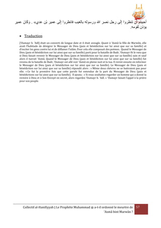َ َ
‫أحببتم أَن تنرروا إِلَى رجل نصر هللا ورسوله بالغيب فانرروا إِلَى عمير بْن عدي» . وكانَ عمير‬
.‫يؤذن لقومه‬
 Traduction
[‘Oumayr b. ‘Adî] était un converti de longue date et il était aveugle. Quant à ‘Asmâ la fille de Marwân, elle
avait l’habitude de dénigrer le Messager de Dieu (paix et bénédiction sur lui ainsi que sur sa famille) et
d’exciter les gens contre lui et de diffamer l’islâm. Pour cela elle composait des poèmes. Quand le Messager de
Dieu (paix et bénédiction sur lui ainsi que sur sa famille) parti pour la bataille de Badr, ‘Oumayr fit le vœu que
si Dieu faisait revenir le Messager de Dieu (paix et bénédiction sur lui ainsi que sur sa famille) sain et sauf
alors il tuerait ‘Asmâ. Quand le Messager de Dieu (paix et bénédiction sur lui ainsi que sur sa famille) fut
revenu de la bataille de Badr, ‘Oumayr est allé voir ‘Asmâ en pleine nuit et la tua. Il revint ensuite en informer
le Messager de Dieu (paix et bénédiction sur lui ainsi que sur sa famille). Le Messager de Dieu (paix et
bénédiction sur lui ainsi que sur sa famille) répondit alors : « Même deux chèvres ne se battraient pas pour
elle. » Ce fut la première fois que cette parole fut entendue de la part du Messager de Dieu (paix et
bénédictions sur lui ainsi que sur sa famille). Il ajouta : « Si vous souhaitez regarder un homme qui a donné la
victoire à Dieu et à Son Envoyé en secret, alors regardez ‘Oumayr b. ‘Adî. » ‘Oumayr faisait l’appel à la prière
pour son peuple.

Collectif al-Hanifiyyah | Le Prophète Muhammad ‫ ﷺ‬a-t-il ordonné le meurtre de 57
‘Asmâ bint Marwân ?

 