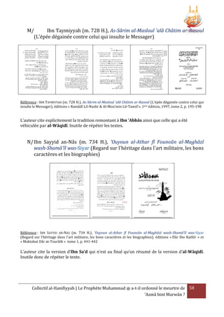 M/
Ibn Taymiyyah (m. 728 H.), As-Sârim al-Masloul 'alâ Châtim ar-Rasoul
(L'épée dégainée contre celui qui insulte le Messager)

Référence : IBN TAYMIYYAH (m. 728 H.), As-Sârim al-Masloul 'alâ Châtim ar-Rasoul (L'épée dégainée contre celui qui
insulte le Messager), éditions « Ramâdî Lil-Nashr & Al-Mou’min Lil-Tawzî’», 1ère édition, 1997, tome 2, p. 195-198

L’auteur cite explicitement la tradition remontant à Ibn ‘Abbâs ainsi que celle qui a été
véhiculée par al-Wâqidî. Inutile de répéter les textes.

N/ Ibn Sayyid an-Nâs (m. 734 H.), 'Ouyoun al-Athar fî Founoûn al-Maghâzî
wash-Shamâ'îl was-Siyar (Regard sur l'héritage dans l'art militaire, les bons
caractères et les biographies)

Référence : IBN SAYYID AN-NAS (m. 734 H.), 'Ouyoun al-Athar fî Founoûn al-Maghâzî wash-Shamâ'îl was-Siyar
(Regard sur l'héritage dans l'art militaire, les bons caractères et les biographies), éditions « Dâr Ibn Kathîr » et
« Maktabat Dâr at-Tourâth » tome 1, p. 441-442

L’auteur cite la version d’Ibn Sa’d qui n’est au final qu’un résumé de la version d’al-Wâqidî.
Inutile donc de répéter le texte.

Collectif al-Hanifiyyah | Le Prophète Muhammad ‫ ﷺ‬a-t-il ordonné le meurtre de 58
‘Asmâ bint Marwân ?

 