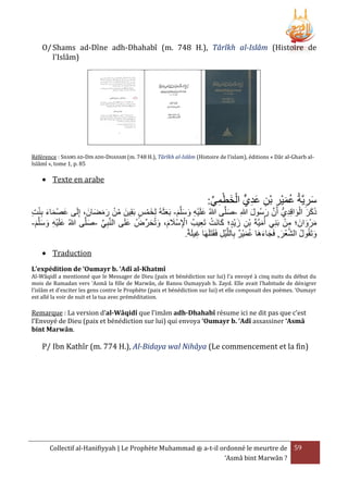 O/ Shams ad-Dîne adh-Dhahabî (m. 748 H.), Târîkh al-Islâm (Histoire de
l'Islâm)

Référence : SHAMS AD-DIN ADH-DHAHABI (m. 748 H.), Târîkh al-Islâm (Histoire de l’islam), éditions « Dâr al-Gharb alIslâmî », tome 1, p. 85

 Texte en arabe

:‫سريَّةُ عميْر بْن عديٍّ الخطمي‬
ِّ ِ ْ َ ْ ِ َ ِ ِ َ ُ ِ َ

‫ذكر الواقِديُّ أَن رسُول هللاِ -صلَّى هللاُ علَيه وسلَّم- بَعثَهُ لِخمس بَقِينَ من رمضانَ ، إِلَى عصْ ماء بنت‬
َ َ َ ْ ُ
ْ َ
َ َ َ َ ِْ َ
َ
َ َ َّ
ِ ِْ َ َ َ
ِ َْ َ ََ
ْ ِ
َ ِ ْ َ
-‫مرْ وانَ ؛ من بَنِي أُميَّةَ بن زيْد؛ كانَت تَعيبُ اإلسَْلم، وتُحرِّضُ علَى النَّبِي -صلَّى هللاُ علَيه وسلَّم‬
َ
َ
َ َ َ َ ِْ
ِ ْ َ
ِّ
َ َ
َ َ َ ِْ َ
ً‫وتَقُول الشعر, فَجاءهَا عميْر بِاللَّيل فَقَتَلَهَا غيلَة‬
ُ َ َ َ ْ َّ ُ َ
. ِ
ِ ْ
َ
 Traduction
L’expédition de ‘Oumayr b. ‘Adî al-Khatmî

Al-Wâqidî a mentionné que le Messager de Dieu (paix et bénédiction sur lui) l’a envoyé à cinq nuits du début du
mois de Ramadan vers ‘Asmâ la fille de Marwân, de Banou Oumayyah b. Zayd. Elle avait l’habitude de dénigrer
l’islâm et d’exciter les gens contre le Prophète (paix et bénédiction sur lui) et elle composait des poèmes. ‘Oumayr
est allé la voir de nuit et la tua avec préméditation.

Remarque : La version d’al-Wâqidî que l’imâm adh-Dhahabî résume ici ne dit pas que c’est
l’Envoyé de Dieu (paix et bénédiction sur lui) qui envoya ‘Oumayr b. ‘Adî assassiner ‘Asmâ
bint Marwân.

P/ Ibn Kathîr (m. 774 H.), Al-Bidaya wal Nihâya (Le commencement et la fin)

Collectif al-Hanifiyyah | Le Prophète Muhammad ‫ ﷺ‬a-t-il ordonné le meurtre de 59
‘Asmâ bint Marwân ?

 