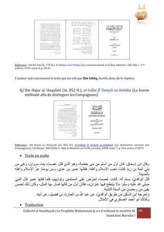 Référence : IBN KATHIR (m. 774 H.), Al-Bidaya wal Nihâya (Le commencement et la fin), éditions « Dâr Hijr », 1ère
édition, 1997, tome 8, p. 20-21

L’auteur suit exactement le texte qui est cité par Ibn Ishâq. Inutile donc de le répéter.

Q/ Ibn Hajar al-'Asqalânî (m. 852 H.), al-Isâba fî Tamyîz as-Sahâba (La bonne
méthode afin de distinguer les Compagnons)

Référence : IBN HAJAR AL-‘ASQALANI (m. 852 H.), Al-Isâbah fî Tamyîz as-Sahâbah (La distinction correcte des
Compagnons), vérifié par ‘Abd Allâh b. ‘Abd al-Mouhsin at-Turkî, Le Caire, 2008, tome 7, p. 524, notice n°6073

 Texte en arabe

‫وقال ابن إسحاق: كان أول من أسلم من بني خطمة، وهو الَي قتل عصماء بنت مروان، وهي من‬
‫بني أمية بن زيد كانت تعيب اإلسَلم وأهله، فقتلها عمير بن عدي، ومن يومئَ عز اإلسَلم وأهله‬
.‫بالمدينة‬
‫قال الواقدي، بسند له: كانت عصماء تحرض على المسلمين وتؤذيهم، فلما قتلها عمير قال النبي‬
‫صلى هللا عليه وسلم: «َل ينتطح فيها عنزان»، فكان أول من قالها فسار بها المثل، وكان ذلك لخمس‬
.‫بقين من رمضان من السنة الثانية‬
َّ ‫وأخرجه ابن السكن من طريق الواقدي، عن عبد‬
.‫هللا بن الحارث بن فضيل، عن أبيه‬
.‫وكَلك أبو أحمد العسكري في األمثال‬
 Traduction
Collectif al-Hanifiyyah | Le Prophète Muhammad ‫ ﷺ‬a-t-il ordonné le meurtre de 60
‘Asmâ bint Marwân ?

 