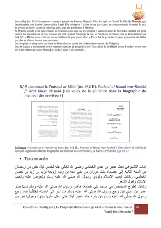 Ibn Ishâq dit : Il fut le premier converti parmi les Banou Khatmâ. C’est lui qui tua ‘Asmâ la fille de Marwân qui
faisait partie des Banou Oumayyah b. Zayd. Elle dénigrait l’islâm et ses partisans, et c’est pourquoi ‘Oumayr la tua.
Et depuis ce jour l’islâm se renforça ainsi que ses partisans à Médine.
Al-Wâqidî ajoute avec une chaîne de transmission qui lui est propre : ‘Asmâ la fille de Marwân excitait les gens
contre les musulmans et leur causait du tort. Quand ‘Oumayr la tua, le Prophète de Dieu (paix et bénédiction sur
lui) dit : « Même deux chèvres ne se battraient pas pour elle ! » Et ce fut le premier à avoir prononcé de telles
paroles et elle en devint une parabole.
Ceci se passa à cinq nuits du mois de Ramadan au cours de la deuxième année (de l’hégire).
Ibn As-Sakan a mentionné cette histoire suivant al-Wâqidî selon ‘Abd Allâh b. al-Hârith selon Foudayl selon son
père. De même qu’Abou Ahmad al-‘Askarî dans « al-Amthâl ».

R/ Muhammad b. Yousouf as-Sâlihî (m. 942 H), Souboul al-Houdâ war-Rashâd
fî Sîrat Kheyr al-'Ibâd (Les voies de la guidance dans la biographie du
meilleur des serviteurs)

Référence : MUHAMMAD B. YOUSOUF AS-SAHILI (m. 942 H.), Souboul al-Houdâ war-Rashâd fî Sîrat Kheyr al-'Ibâd (Les
voies de la guidance dans la biographie du meilleur des serviteurs), Le Caire, 1997, tome 6, p. 36-37

 Texte en arabe

‫البا التاسع في بعث عمير بن عدي الخطمي رضي هللا تعالى عنه لخمس ليال بقين من رمضان‬
‫من السنة الثانية إلى عصماء بنت مروان من بني أمية بن زيد، زوجة يزيد بن زيد بن حصن‬
‫الخطمي، وكانت تعيب اإلسَلم وتؤذي رسول هللا صلى هللا عليه وسلم وتحرض عليه وتعيب‬
‫اإلسَلم وتقول الشعر‬
‫وكانت تطرح المحايض في مسجد بني خطمة. فأهدر رسول هللا صلى هللا عليه وسلم دمها فنَر‬
‫عمير بن عدي لئن رجع رسول هللا صلى هللا عليه وسلم من بدر إلى المدينة ليقتلنها فلما رجع‬
‫رسول هللا صلى هللا عليه وسلم من بدر، جاء عمير ليَل حتى دخل عليها بيتها، وحولها نفر من‬
Collectif al-Hanifiyyah | Le Prophète Muhammad ‫ ﷺ‬a-t-il ordonné le meurtre de 61
‘Asmâ bint Marwân ?

 