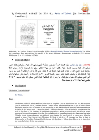 S/ Al-Mouttaqî al-Hindî (m. 975 H.), Kanz al-'Oumâl (Le Trésor des
travailleurs)

Référence : ‘ALA AD-DINE AL-MOUTTAQI AL-HINDI (m. 975 H.), Kanz al-'Oumâl fî Sounan al-Aqwâl wal Af’âl (Le trésor
des travailleurs dans les traditions des paroles et des actes), éditions « Moua’ssasate ar-Risâlah », 5ème édition,
1985, tome 12, p. 429, tradition n°35491

 Texte en arabe

‫25035- عن ابن عباس قال: هجت امرأة من بني حطمة النبي صلى هللا عليه وسلم فبلغ ذلك النبي‬
!‫صلى هللا عليه وسلم، فاشتد عليه وقال: "من لي بها"؟ فقال رجل من قومها: أنا يا رسول هللا‬
‫وكانت تمارة تبيع التمر، فأتاها فقال لها: عندك تمر؟ قالت: نعم، فأرته تمرا، فقال: أردت أجود من‬
‫هَا، فدخلت لتريه ودخل خلفها فنرر يمينا وشماَل فلم ير إَل خوانا فعَل به رأسها حتى دمغها به، ثم‬
‫أتى النبي صلى هللا عليه وسلم فقال: يا رسول هللا كفيتكها، فقال النبي صلى هللا عليه وسلم: " إنه َل‬
.‫ينتطح فيها عنزان" ، فأرسلها مثَل‬
 Traduction
Chaine de transmission :
Ibn ‘Abbâs.

Récit :
Une femme parmi les Banou Khatmah invectivait le Prophète (paix et bénédiction sur lui). Le Prophète
(paix et bénédiction sur lui) eut vent de cela. Cela lui devint insupportable et dit : « Qui se débarrassera
d'elle pour moi ? » Alors un homme de son peuple dit : « Moi Ô Messager de Dieu ! » C'était une vendeuse
de dattes. Il alla la voir et dit : « As-tu des dattes ? » Elle lui répondit : « Oui. » Et elle lui montra ce qu’elle
avait. Il dit alors : « J’en voudrais de meilleures que celles-ci. » Elle est rentrée chez elle afin de lui en
montrer d’autres et il rentra derrière elle. Il regarda à droite et à gauche et ne vit rien d’autre qu’une table
(khiwân: terme persan désignant une table où sont dressés des mets) puis il la frappa avec à la tête
jusqu'à la mort. Puis il revint vers Messager de Dieu et lui dit : « Ô Messager de Dieu je t'en ai
débarrassé ». Le Prophète (paix et bénédiction sur lui) dit alors : « Même deux chèvres ne se battraient
pas pour elle ! » Ceci devint une parabole.

Collectif al-Hanifiyyah | Le Prophète Muhammad ‫ ﷺ‬a-t-il ordonné le meurtre de 64
‘Asmâ bint Marwân ?

 