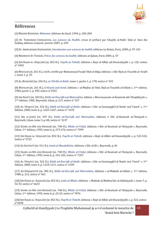 Références
[1] MAXIME RODINSON, Mahomet, éditions du Seuil, 1994, p. 203-204
[2] Dr. TEMSAMANI CHEBAGOUDA, Les sciences du Hadîth, revue et préfacé par Chaykh al-Hafiz 'Abd al 'Aziz ibn
Seddiq, éditions LeSavoir, Janvier 2007, p. 249
[3] Dr. ABDELMADJID IHADDADENE, Introduction aux sciences du hadîth, éditions Le Relais, Paris, 2009, p. 97-101
[4] MAHMOUD AT-TAHHAN, Précis des sciences du hadîth, éditions al Qalam, Paris 2004, p. 47
[5] IBN HAJAR AL-‘ASQALÂNÎ (m. 852 H.), Taqrîb at-Tahzîb, éditions « Bayt al-Afkâr ad-Douwaliyyâh », p. 126, notice
n° 1042
[6] MOUSLIM (m. 261 H.), Sahîh, vérifié par Muhammad Fouâd ‘Abd al-Bâqî, éditions « Dâr Ihyâ at-Tourâth al-‘Arabî
», tome 1, p. 29
[7] AL-BOUKHÂRÎ (m. 256 H.), at-Târikh al-Kabîr, tome 1, partie 1, p. 178, notice n° 543
[8] MOUSLIM (m. 261 H.), al-Kounâ wal-Asmâ, éditions « al-Majliss al-‘Ilmî, Ihyâ at-Tourâth al-Islâmî », 1ère edition,
1984, partie 1, p. 499, notice n°1952
[9] AN-NASÂ'Î (m. 303 H.), Kitâb ad-Dou'afâ wal Matroukîne, édition « Mou’assassate al-Koutoub ath-Thaqâfiyyah »,
1ère édition, 1985, Beyrouth, Liban, p. 217, notice n° 557
[10] AL-'OUQAYLÎ (m. 322 H.), Kitâb ad-Dou'afâ al-Kabîr, éditions « Dâr as-Soumayghî Lil Nashr wal Tawzî’ », 1ère
édition, 2000, tome 4, p. 1265-1267, notice n° 1670
[11] IBN AL-JAWZÎ (m. 597 H.), Kitâb ad-Dou'afâ wal Matroukîne, éditions
Beyrouth, Liban, tome 3, p. 88, notice n° 3137

« Dâr al-Koutoub al-‘Ilmiyyah »,

[12] SHAMS AD-DÎN ADH-DHAHABÎ (m. 748 H.), Mîzân al-I'tidal, éditions « Dâr al-Koutoub al-‘Ilmiyyah », Beyrouth,
Liban, 1ère édition, 1995, tome 6, p. 273-276, notice n° 7999
[13] IBN HAJAR AL-‘ASQALÂNÎ (m. 852 H.), Taqrîb at-Tahzîb, éditions « Bayt al-Afkâr ad-Douwaliyyâh », p. 523-524,
notice n° 5725
[14] AS-SOUYOUTÎ (m. 911 H.), Asmâ al-Moudallisîne, éditions « Dâr al-Jîl », Beyrouth, p. 81
[15] SHAMS AD-DÎN ADH-DHAHABÎ (m. 748 H.), Mîzân al-I'tidal, éditions « Dâr al-Koutoub al-‘Ilmiyyah », Beyrouth,
Liban, 1ère édition, 1995, tome 6, p. 101-102, notice n° 7357
[16] AL-'OUQAYLÎ (m. 322 H.), Kitâb ad-Dou'afâ al-Kabîr, éditions « Dâr as-Soumayghî Lil Nashr wal Tawzî’ », 1ère
édition, 2000, tome 4, p. 1210-1211, notice n° 1599
[17] AD-DÂRAQOUTNÎ (m. 385 H.), Kitâb ad-Dou'afâ wal Matroukîne, éditions « al-Maktab al-Islâmî », 1ère édition,
1980, p. 212, notice n° 461
[18] IBN HAJAR AL-'ASQALÂNÎ (m. 852 H.), Lisân al-Mîzân, éditions « Maktab al-Matbou’âte al-Islâmiyyah », tome 7, p.
52-53, notice n° 6623
[19] SHAMS AD-DÎN ADH-DHAHABÎ (m. 748 H.), Mîzân al-I'tidal, éditions « Dâr al-Koutoub al-‘Ilmiyyah », Beyrouth,
Liban, 1ère édition, 1995, tome 6, p. 23-24, notice n° 7076
[20] IBN HAJAR AL-‘ASQALÂNÎ (m. 852 H.), Taqrîb at-Tahzîb, éditions « Bayt al-Afkâr ad-Douwaliyyâh », p. 522, notice
n°5698

Collectif al-Hanifiyyah | Le Prophète Muhammad ‫ ﷺ‬a-t-il ordonné le meurtre de 65
‘Asmâ bint Marwân ?

 
