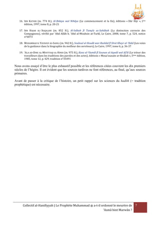 16. IBN KATHIR (m. 774 H.), Al-Bidaya wal Nihâya (Le commencement et la fin), éditions « Dâr Hijr », 1ère
édition, 1997, tome 8, p. 20-21
17. IBN HAJAR AL-‘ASQALANI (m. 852 H.), Al-Isâbah fî Tamyîz as-Sahâbah (La distinction correcte des
Compagnons), vérifié par ‘Abd Allâh b. ‘Abd al-Mouhsin at-Turkî, Le Caire, 2008, tome 7, p. 524, notice
n°6073
18. MUHAMMAD B. YOUSOUF AS-SAHILI (m. 942 H.), Souboul al-Houdâ war-Rashâd fî Sîrat Kheyr al-'Ibâd (Les voies
de la guidance dans la biographie du meilleur des serviteurs), Le Caire, 1997, tome 6, p. 36-37
19. ‘ALA AD-DINE AL-MOUTTAQI AL-HINDI (m. 975 H.), Kanz al-'Oumâl fî Sounan al-Aqwâl wal Af’âl (Le trésor des
travailleurs dans les traditions des paroles et des actes), éditions « Moua’ssasate ar-Risâlah », 5ème édition,
1985, tome 12, p. 429, tradition n°35491

Nous avons essayé d’être le plus exhaustif possible et les références citées couvrent les dix premiers
siècles de l’hégire. Il est évident que les sources tardives ne font références, au final, qu’aux sources
primaires.
Avant de passer à la critique de l’histoire, un petit rappel sur les sciences du hadîth (= tradition
prophétique) est nécessaire.

Collectif al-Hanifiyyah | Le Prophète Muhammad ‫ ﷺ‬a-t-il ordonné le meurtre de 7
‘Asmâ bint Marwân ?

 