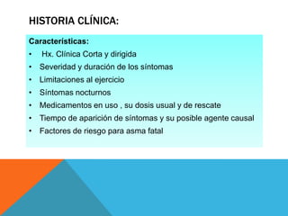 HISTORIA CLÍNICA:
Características:
•

Hx. Clínica Corta y dirigida

• Severidad y duración de los síntomas

• Limitaciones al ejercicio
• Síntomas nocturnos
• Medicamentos en uso , su dosis usual y de rescate
• Tiempo de aparición de síntomas y su posible agente causal
• Factores de riesgo para asma fatal

 