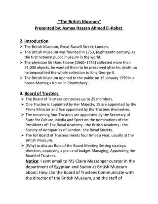 “The British Museum”
Presented by: Asmaa Hassan Ahmed El-Rabat
2. introduction
 The British Museum, Great Russell Street, London.
 The British Museum was founded in 1753, (eighteenth century) as
the first national public museum in the world.
 The physician Sir Hans Sloane (1660–1753) collected more than
71,000 objects, he wanted them to be preserved after his death, so
he bequeathed the whole collection to King George II.
 The British Museum opened to the public on 15 January 1759 in a
house Montagu House in Bloomsbury.
3. Board of Trustees
 The Board of Trustees comprises up to 25 members.
 One Trustee is appointed by Her Majesty, 15 are appointed by the
Prime Minister and five appointed by the Trustees themselves.
 The remaining four Trustees are appointed by the Secretary of
State for Culture, Media and Sport on the nominations of the
Presidents of: The Royal Academy - the British Academy - the
Society of Antiquaries of London- the Royal Society.
 The full Board of Trustees meets four times a year, usually at the
British Museum.
 (Why) to discuss Role of the Board Meeting Setting strategic
direction, approving a plan and budget Managing, Appointing the
Board of Trustees.
Notice: I sent email to MS Claire Messenger curator in the
department of Egyptian and Sudan at British Museum
about: How can the board of Trustees Communicate with
the director of the British Museum, and the staff of
 
