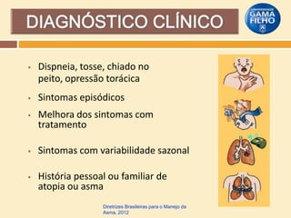 

Dispneia, tosse, chiado no
peito, opressão torácica



Sintomas episódicos



Melhora dos sintomas com
tratamento



Sintomas com variabilidade sazonal



História pessoal ou familiar de
atopia ou asma
Diretrizes Brasileiras para o Manejo da
Asma, 2012

 