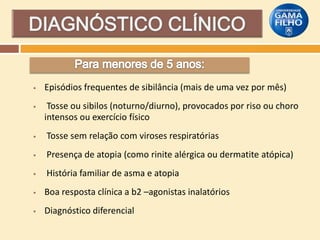 

Episódios frequentes de sibilância (mais de uma vez por mês)



Tosse ou sibilos (noturno/diurno), provocados por riso ou choro
intensos ou exercício físico



Tosse sem relação com viroses respiratórias



Presença de atopia (como rinite alérgica ou dermatite atópica)



História familiar de asma e atopia



Boa resposta clínica a b2 –agonistas inalatórios



Diagnóstico diferencial

 