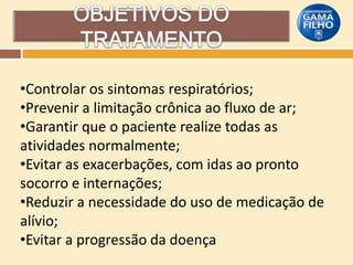 •Controlar os sintomas respiratórios;
•Prevenir a limitação crônica ao fluxo de ar;
•Garantir que o paciente realize todas as
atividades normalmente;
•Evitar as exacerbações, com idas ao pronto
socorro e internações;
•Reduzir a necessidade do uso de medicação de
alívio;
•Evitar a progressão da doença

 