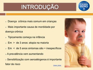 

Doença crônica mais comum em crianças



Mais importante causa de mordidade por

doença crônica


Tipicamente começa na infância



Em > de 3 anos: atopia na maioria



Em < de 5 anos sintomas são + inespecíficos



A prevalência vem aumentando



Sensibilização com aeroalérgenos é importante

fator de risco

GINA,2009;

 