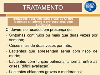 Situações possíveis para o uso de CI nos
lactentes chiadores e pré-escolares com
sibilância:

CI devem ser usados em presença de:
 Sintomas contínuos ou mais que duas vezes por
semana;
 Crises mais de duas vezes por mês;
 Lactentes que apresentam asma com risco de
morte;
 Lactentes com função pulmonar anormal entre as
crises (difícil avaliação);
 Lactentes chiadores graves e moderados;

 