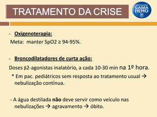 Oxigenoterapia:
Meta: manter SpO2 ≥ 94-95%.





Broncodilatadores de curta ação:

Doses β2-agonistas inalatório, a cada 10-30 min na 1º hora.
* Em pac. pediátricos sem resposta ao tratamento usual 
nebulização contínua.
- A água destilada não deve servir como veículo nas
nebulizações  agravamento  óbito.

 