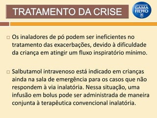 

Os inaladores de pó podem ser ineficientes no
tratamento das exacerbações, devido à dificuldade
da criança em atingir um fluxo inspiratório mínimo.



Salbutamol intravenoso está indicado em crianças
ainda na sala de emergência para os casos que não
respondem à via inalatória. Nessa situação, uma
infusão em bolus pode ser administrada de maneira
conjunta à terapêutica convencional inalatória.

 