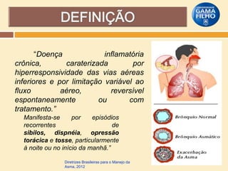 “Doença
inflamatória
crônica,
caraterizada
por
hiperresponsividade das vias aéreas
inferiores e por limitação variável ao
fluxo
aéreo,
reversível
espontaneamente
ou
com
tratamento.”
Manifesta-se
por
episódios
recorrentes
de
sibilos, dispnéia, opressão
torácica e tosse, particularmente
à noite ou no início da manhã.”
Diretrizes Brasileiras para o Manejo da
Asma, 2012

 