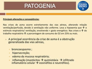 Principais alterações e conseqüências:

Nas crises de asma ocorre estreitamento das vias aéreas, alterando relação
ventilação/perfusão, devido à ventilação não uniforme. Leva a hipoxemia que ↑ o
estímulo respiratório/ ventilação, envolvendo > gasto energético. Nas crises o ↑ do
trabalho respiratório ↑ a porcentagem de consumo de O2 em 25% ou mais.


A principal ocorrência da crise de asma é a obstrução
generalizada das vias aéreas,





broncoespasmo ;
hipersecreção;
edema da mucosa respiratória;
inflamação (mastócitos  quimiotáxia  infiltrado
inflamatório celular  eosinófilos e neutrófilos).

 