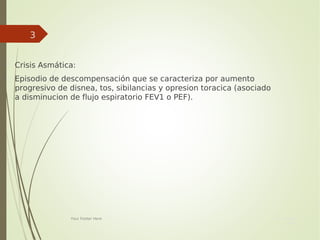 Your Date
Here
Your Footer Here
3

Crisis Asmática:

Episodio de descompensación que se caracteriza por aumento
progresivo de disnea, tos, sibilancias y opresion toracica (asociado
a disminucion de flujo espiratorio FEV1 o PEF).
 