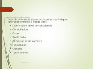 Your Date
Here
Your Footer Here
8
 2-Establecer la gravedad de la crisis
− Valorar de entrada signos y sintomas que indiquen
gravedad extrema o riesgo vital:

Disminución nivel de consciencia

Obnubilacion

Coma

Bradicardia

Alteracion ritmo cardiaco

Hipotension

Cianosis

Torax silente
 
