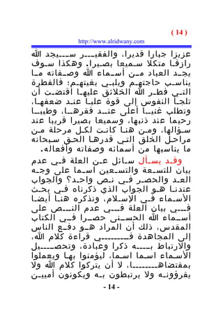 ‫) 41 (‬
             ‫‪http://www.alridwany.com‬‬

‫عزيزا جبارا قديرا، والفقيــــر س ــــيجد ا‬
‫رازقـا متكل سـميعا بصـير ا . وهكذا سـوف‬
‫يجــد العباد مــن أســماء ا وصــفاته مــا‬
‫يناسـب حاجتهـم ويلبـي بغيتهـم؛ فالفطرة‬
‫الت ـي فط ـر ا الخلئق عليه ـا اقتض ـت أن‬
          ‫ـ‬      ‫ـ‬                  ‫ـ‬       ‫ـ‬
‫تلجـأ النفوس إلى قوة عليـا عنـد ضعفهـا،‬
‫وتطلب غنيــا أعلى عنــد فقرهــا، وطيبــا‬
‫رحي ما ع ند ذنب ها، و سميعا ب صيرا قري با ع ند‬
‫سـؤالها، ومـن هنـا كانـت لكـل مرحلة مـن‬
‫مراحـل الخلق التـي قدرهـا الحـق سـبحانه‬
     ‫ما يناسبها من أسمائه وصفاته وأفعال ه .‬
‫وق ـد يس ـأل س ـائل ع ـن العلة ف ـي عدم‬
            ‫ـ‬        ‫ـ‬     ‫ـ‬      ‫ـ‬      ‫ـ‬
‫بيان للتس ـعة والتس ـعين اس ـما على وج ـه‬
  ‫ـ‬                ‫ـ‬     ‫ـ‬          ‫ـ‬
‫العـد والحصـر فـي نـص واحـد؟ والجواب‬
‫عندنـا هـو الجواب الذي ذكرناه فـي بحـث‬
‫السـماء فـي السـلم، ونذكره هنـا أيضـا‬
‫فـــي بيان العلة فـــي عدم النـــص على‬
‫أســماء ا الحســنى حصــرا فــي الكتاب‬
‫المقدس، ذلك أن المراد هــو دفــع الناس‬
‫إلى المجاهدة فـــــــــي قراءة كلم ا،‬
‫والرتباط بـــــه ذكرا وعبادة، وتحصـــــيل‬
‫السـماء اسـما اسـما، ليؤمنوا بهـا ويعملوا‬
‫بمقتضاه ــــــــا، ل أن يتركوا كلم ا ول‬
                                     ‫ـ‬
‫يقرؤون ـه ول يرتبطون ب ـه ويكونون أميي ـن‬
   ‫ـ‬                 ‫ـ‬                 ‫ـ‬
                      ‫- 41 -‬
 