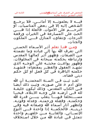 ‫الثابتة في‬       ‫المختصر في التعرف على أسماء-ا الحسنى‬
                    ‫51 -‬
                            ‫الكتاب المقدس دراسة مقارنة‬


‫فيـــه ل يعلمونـــه إل أمانـــي، فل يرجـــع‬
‫الش خص إل يه إل فـي ب عض المناسـبات، أو‬
‫الترحــــم على الموات، فالعلة إذا هــــي‬
‫الحـث على المسـارعة فـي الخيرات ورفعـة‬
‫الدرجات، وتتفاوت المنازل فـــي الملكوت‬
                                    ‫والجنا ت .‬
‫ومـن هنـا نعلم أثـر السـماء الحسـنى‬
‫ال تي تعرف ا ب ها إلى عباده و ما تضمن ته‬
‫مـن الصـفات، وظهور أثـر كمالهـا المقدس‬
‫وارتبا طه بحكم ته سبحانه في المخلوقات،‬
‫وظهور بواعــث محبتــه على الوجــه الذي‬
‫تشهــد العقول والفطــر بمقتضاه؛ فتشهــد‬
‫حكمتـه الباهرة فـي كـل فعـل أو كـل حكـم‬
                               ‫ديني قضا ه .‬
‫لقـد ثبـت فـي السـنة المحمديـة أن ا‬
‫خلق آدم خ على صـورته، وثبـت ذلك أيضـا‬
‫ف ـي الكتاب المقدس، وذلك ليكون خليف ـة‬
  ‫ـ‬                                         ‫ـ‬
‫لله فــي أرضــه على وجــه البتلء، فيحيــا‬
‫مســــتخلفا فيهــــا يتقلب بيــــن قدرة ا‬
‫وحكمتـه، وفضله ورحمتـه، وعدله وقوتـه،‬
‫ولتظهـر آثار أسـماء ا وصـفاته فيـه وفـي‬
‫ذريتـــه، فالحكمـــة إذا واحدة فـــي النوع‬
‫النســاني، والغايــة مــن خلقهــم واحدة‬
‫تتمثـل فـي عبادة ا مـن خلل اسـتخلف‬
 