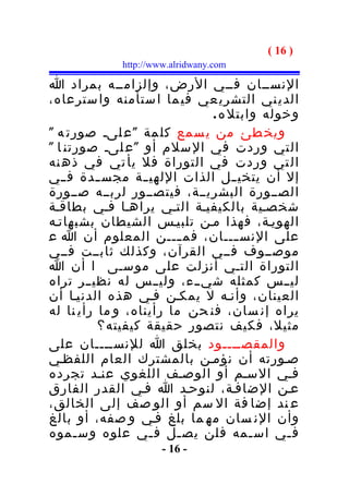 ‫) 61 (‬
             ‫‪http://www.alridwany.com‬‬

‫النســان فــي الرض، وإلزامــه بمراد ا‬
‫الدي ني التشري عي في ما ا ستأمنه وا سترعاه،‬
                              ‫وخوله وابتل ه .‬
‫ويخ طئ من ي سمع كل مة " ع لىـ صورت ه "‬
‫التي وردت في ال سلم أو " ع لىـ صورتن ا "‬
‫ال تي وردت في التوراة فل يأ تي في ذه نه‬
‫إل أن يتخي ــل الذات اللهي ــة مجس ــدة ف ــي‬
‫الصــورة البشريــة، فيتصــور لربــه صــورة‬
‫شخصـية بالكيفيـة التـي يراهـا فـي بطاقـة‬
‫الهويـة، فهذا مـن تلبيـس الشيطان بشبهاتـه‬
‫على النس ـــان، فم ـــن المعلوم أن ا ع‬
                         ‫ـ‬         ‫ـ‬
‫موصــوف فــي القرآن، وكذلك ثابــت فــي‬
‫التوراة التـي أنزلت على موسـى ا أن ا‬
‫ليــس كمثله شيــء، وليــس له نظيــر تراه‬
‫العينان، وأنـه ل يمكـن فـي هذه الدنيـا أن‬
‫يراه إن سان، فن حن ما رأيناه، و ما رأي نا له‬
          ‫مثيل، فكيف نتصور حقيقة كيفيته؟‬
‫والمقصــــود بخلق ا للنســــان على‬
‫صـورته أن نؤمـن بالمشترك العام اللفظـي‬
‫فـي السـم أو الوصـف اللغوي عنـد تجرده‬
‫عـن الضافـة، لنوحـد ا فـي القدر الفارق‬
‫ع ند إضا فة ال سم أو الو صف إلى الخالق،‬
‫وأن الن سان مه ما بلغ فـي و صفه، أو بالغ‬
‫ف ـي اس ـمه فلن يص ـل ف ـي علوه وس ـموه‬
      ‫ـ‬            ‫ـ‬    ‫ـ‬             ‫ـ‬     ‫ـ‬
                      ‫- 61 -‬
 