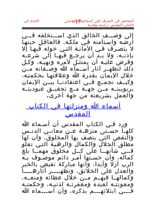 ‫الثابتة في‬         ‫المختصر في التعرف على أسماء-ا الحسنى‬
                      ‫71 -‬
                              ‫الكتاب المقدس دراسة مقارنة‬


‫إلى وص ـــف الخالق الذي اس ــتخلفه ف ـــي‬
               ‫ـ‬
‫أرضـه واسـتأمنه فـي ملكـه، فالعاقـل حينهـا‬
‫ل يتصـرف فـي المانـة التـي خوله فيهـا إل‬
‫بإذن ـه، ول ب ـد أن يرج ـع فيه ـا إلى شرع ـه‬
  ‫ـ‬             ‫ـ‬    ‫ـ‬           ‫ـ‬            ‫ـ‬
‫وفرض عليـه أن يمتثـل لمره ونهيـه، وكـل‬
‫ذلك لتظه ـر آثار أس ـماء ا وص ـفاته م ـن‬
    ‫ـ‬      ‫ـ‬             ‫ـ‬            ‫ـ‬
‫خلل اليمان بقدرة ا وعلقتهـا بحكمتـه،‬
‫وكيــف نجمــع فــي اعتقادنــا بيــن اليمان‬
‫بربوبيت ــه م ــن جه ــة م ــع تحقي ــق عبوديت ــه‬
           ‫والعمل بشريعته من جهة أخر ى .‬
   ‫أسماء ا ومنزلتها في الكتاب‬
              ‫المقدس‬
‫ورد فـي الكتاب المقدس أن أسـماء ا‬
‫كله ـا حس ـنى منزهـة ع ـن معان ـي الدنـس‬
            ‫ـ‬      ‫ـ‬           ‫ـ‬     ‫ـ‬
‫والنقص التي يتصف بها المخلوق، وأن لها‬
‫مطلق الجلل والكمال والرهبـة التـي تعلو‬
‫فــي شأنهــا على كــل مخلوق مهمــا بلغ‬
‫كماله، وأن حسـنها أمـر دائم موصـوف بـه‬
‫الرب أزل وأبدا، وأنها مباركة تفيض بالخير‬
‫والعدل على الخلئق، وتظهــــر آثارهــــا‬
‫وكمالهــا فيهــم مــن خلل عطائه ومنعــه،‬
‫ومعونتـه لعبده ومغفرتـه لذنبـه، وحكمتـه‬
‫ف ـــي ابتلئه ـــم بذكره، وأن أس ـــماء ا‬
          ‫ـ‬                 ‫ـ‬          ‫ـ‬
 