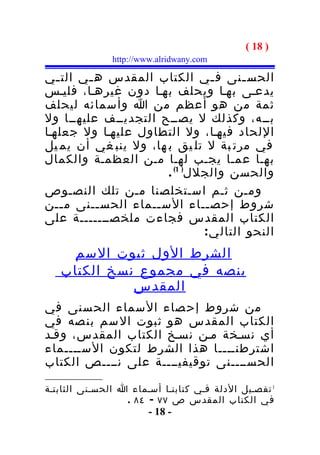 ‫) 81 (‬
               ‫‪http://www.alridwany.com‬‬

‫الحس ـنى ف ـي الكتاب المقدس ه ـي الت ـي‬
   ‫ـ‬     ‫ـ‬                        ‫ـ‬     ‫ـ‬
‫يدعـى بهـا ويحلف بهـا دون غيرهـا، فليـس‬
‫ثمة من هو أعظم من ا وأسمائه ليحلف‬
‫بــه، وكذلك ل يصــح التجديــف عليهــا ول‬
‫اللحاد فيهـا، ول التطاول عليهـا ول جعلهـا‬
‫في مرت بة ل تل يق ب ها، ول ينب غي أن يم يل‬
‫بهـا عمـا يجـب لهـا مـن العظمـة والكمال‬
                       ‫والحسن والجلل) 1( .‬
‫ومـن ثـم اسـتخلصنا مـن تلك النصـوص‬
‫شروط إحص ــاء الس ــماء الحس ــنى م ــن‬
    ‫ـ‬      ‫ـ‬        ‫ـ‬           ‫ـ‬
‫الكتاب المقدس فجاءت ملخصـــــــة على‬
                               ‫النحو التال ي :‬
    ‫الشرط الول ثبوت السم‬
   ‫بنصه في مجموع نسخ الكتاب‬
             ‫المقدس‬
‫من شروط إح صاء ال سماء الح سنى في‬
‫الكتاب المقدس هو ثبوت ال سم بن صه في‬
‫أي نسـخة مـن نسـخ الكتاب المقدس، وقـد‬
‫اشترطنــــا هذا الشرط لتكون الســــماء‬
‫الحســــنى توقيفيــــة على نــــص الكتاب‬

‫1 تفصـيل الدلة فـي كتابنـا أسـماء ا الحسـنى الثابتـة‬
                  ‫في الكتاب المقدس ص ٧٧ - ٤٨ .‬
                        ‫- 81 -‬
 