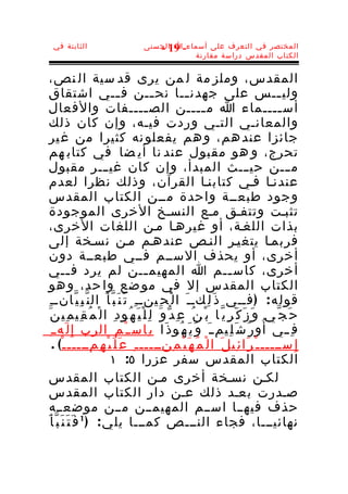 ‫الثابتة في‬                          ‫المختصر في التعرف على أسماء-ا الحسنى‬
                                        ‫91 -‬
                                                ‫الكتاب المقدس دراسة مقارنة‬


 ‫المقدس، وملز مة ل من يرى قد سية ال نص،‬
 ‫ولي ــس على جهدن ــا نح ــن ف ــي اشتقاق‬
                              ‫ـ‬              ‫ـ‬            ‫ـ‬                                 ‫ـ‬
‫أس ــــماء ا م ــــن الص ــــفات والفعال‬  ‫ـ‬                   ‫ـ‬                              ‫ـ‬
 ‫والمعانـي التـي وردت فيـه، وإن كان ذلك‬
   ‫جائزا عند هم، و هم يفعلو نه كثيرا من غ ير‬
   ‫تحرج، و هو مقبول عند نا أي ضا في كتاب هم‬
 ‫م ـــن حي ـــث المبدأ، وإن كان غي ـــر مقبول‬
 ‫عندنـا فـي كتابنـا القرآن، وذلك نظرا لعدم‬
 ‫وجود طبعــة واحدة مــن الكتاب المقدس‬
 ‫تثبـت وتتفـق مـع النسـخ الخرى الموجودة‬
 ‫بذات اللغـة، أو غيرهـا مـن اللغات الخرى،‬
‫فربمـا يتغيـر النـص عندهـم مـن نسـخة إلى‬
 ‫أخرى، أو يحذف الســم فــي طبعــة دون‬
‫أخرى، كاس ــم ا المهيم ــن لم يرد ف ــي‬
             ‫ـ‬                            ‫ـ‬                                ‫ـ‬
   ‫الكتاب المقدس إل في مو ضع وا حد، و هو‬
 ‫قول ه : ) فــي ذ َ ل ِكــ َ ا ل ْ ح ِينــ ِ ت َ ن َ ب ّ أ َ ال ن ّ ب ِ ي ّانــ ِ‬
  ‫ح َ ج ّ ي و َ ز َ ك َ ر ِ ي ّ ا ب ْ ن ُ ع ِ د ّ و َ ل ِ ل ْ ي َ ه ُو د ِ ا ل ْ م ُ ق ِي م ِي ن َ‬
    ‫ف ِ ــي أ ُ و ر ُ ش َ ل ِيم ـ َ و َ ي َ ه ُو ذ َا ب ِاس ـ ْ م ِ الرب إ ِ ل َه ـ ِ‬
      ‫إ ِ ســـــ ـ ْ ر َا ئ ِي ل َ ا ل ْ م ُ ه َ ي ْ م ِنـــــ ـ ِ ع َ ل َ ي ْ ه ِمـــــ ـ ْ( .‬
                           ‫الكتاب المقدس سفر عزرا ٥: ١‬
   ‫لكـن نسـخة أخرى مـن الكتاب المقدس‬
   ‫صـدرت بعـد ذلك عـن دار الكتاب المقدس‬
   ‫حذف فيهــا اســم المهيمــن مــن موضعــه‬
‫نهائيـــا، فجاء النـــص كمـــا يل ي : ) 1 ف َ ت َ ن َ ب ّ أ َ‬
 