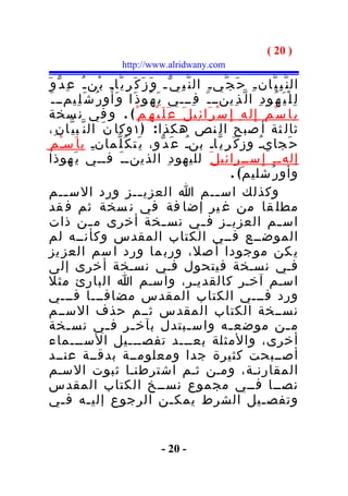 ‫) 02 (‬
                           ‫‪http://www.alridwany.com‬‬

‫ال ن ّ ب ِ ي ّان ـ ِ ح َ ج ّي ـ ِ ال ن ّ ب ِ ي ّـ و َ ز َ ك َ ر ِ ي ّاـ ب ْن ـ ُ ع ِ د ّ و َ‬
   ‫ل ِ ل ْ ي َ ه ُو د ِ ا ل ّ ذ ِينــ ـ َ ف ِـــي ي َ ه ُو ذ َا و َأ ُ و ر ُ ش َ ل ِيمــ ـ َ‬
 ‫ب ِا س ْ م ِ إِ ل ه ِ إ ِ س ْ ر َا ئ ِي ل َ ع َ ل َ ي ْ ه ِ م ْ ( . و في ن سخة‬
  ‫ثال ثة أ صبح ال نص هكذ ا : ) ١ وكا ن َ ال ن ّ ب ي ّا ن ِ،‬
 ‫ح َجايـُ وز ك َ ر ِ ي ّاـ بنـُ ع َ د ّو، ي َت ك َ ل ّمانـ ب ا َسـ م ِ‬
        ‫ْ‬           ‫ِ‬
  ‫إلهـ ـ ِ إ ِ ســرائي ل َ لليهو د ِ الذينـ ـ َ فــي ي َهوذا‬
                                                                   ‫وأو ر ُشلي م َ( .‬
  ‫وكذلك اس ــم ا العزي ــز ورد الس ــم‬
           ‫ـ‬                        ‫ـ‬                          ‫ـ‬
  ‫مطل قا من غ ير إضا فة في ن سخة ثم ف قد‬
  ‫اس ـم العزي ـز ف ـي نس ـخة أخرى م ـن ذات‬
                   ‫ـ‬                         ‫ـ‬            ‫ـ‬       ‫ـ‬              ‫ـ‬
  ‫الموضــع فــي الكتاب المقدس وكأنــه لم‬
  ‫ي كن موجودا أ صل، ورب ما ورد ا سم العز يز‬
  ‫فـي نسـخة فيتحول فـي نسـخة أخرى إلى‬
  ‫اسـم آخـر كالقديـر، واسـم ا البارئ مثل‬
‫ورد فـــي الكتاب المقدس مضافـــا فـــي‬
‫نســخة الكتاب المقدس ثــم حذف الســم‬
  ‫م ـن موضع ـه واس ـبتدل بآخ ـر ف ـي نس ـخة‬
            ‫ـ‬          ‫ـ‬        ‫ـ‬                     ‫ـ‬           ‫ـ‬                     ‫ـ‬
  ‫أخرى، والمثلة بعـــد تفصـــيل الســـماء‬
  ‫أصــبحت كثيرة جدا ومعلومــة بدقــة عنــد‬
  ‫المقارنـة، ومـن ثـم اشترطنـا ثبوت السـم‬
  ‫نصــا فــي مجموع نســخ الكتاب المقدس‬
  ‫وتفص ـيل الشرط يمك ـن الرجوع إلي ـه ف ـي‬
          ‫ـ‬       ‫ـ‬                            ‫ـ‬                            ‫ـ‬


                                         ‫- 02 -‬
 