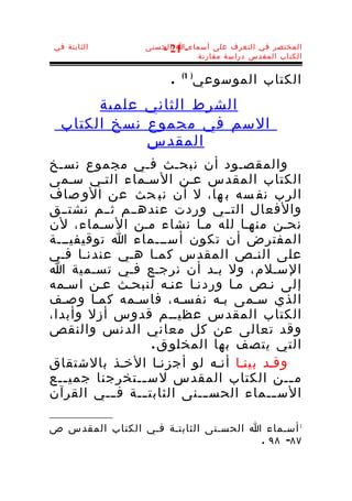 ‫الثابتة في‬       ‫المختصر في التعرف على أسماء-ا الحسنى‬
                    ‫12 -‬
                            ‫الكتاب المقدس دراسة مقارنة‬


                       ‫.‬      ‫الكتاب الموسوعي‬
                           ‫) 1(‬


       ‫الشرط الثاني علمية‬
  ‫السم في مجموع نسخ الكتاب‬
             ‫المقدس‬
‫والمقصـود أن نبحـث فـي مجموع نسـخ‬
‫الكتاب المقدس عـن السـماء التـي سـمى‬
‫الرب نف سه ب ها، ل أن نب حث عن الو صاف‬
‫والفعال التــي وردت عندهــم ثــم نشتــق‬
‫نحـن منهـا لله مـا نشاء مـن السـماء، لن‬
‫المفترض أن تكون أســـماء ا توقيفيـــة‬
‫على النـص المقدس كمـا هـي عندنـا فـي‬
‫السـلم، ول بـد أن نرجـع فـي تسـمية ا‬
‫إلى نـص مـا وردنـا عنـه لنبحـث عـن اسـمه‬
‫الذي سـمى بـه نفسـه، فاسـمه كمـا وصـف‬
‫الكتاب المقدس عظيــم قدوس أزل وأبدا،‬
‫وقد تعالى عن كل معاني الدنس والنقص‬
                   ‫التي يتصف بها المخلو ق .‬
‫وقـد بينـا أنـه لو أجزنـا الخـذ بالشتقاق‬
‫م ــن الكتاب المقدس لس ــتخرجنا جمي ــع‬
   ‫ـ‬            ‫ـ‬                         ‫ـ‬
‫الس ــماء الحس ــنى الثابت ــة ف ـــي القرآن‬
                ‫ـ‬           ‫ـ‬          ‫ـ‬

‫1 أسـماء ا الحسـنى الثابتـة فـي الكتاب المقدس ص‬
                                      ‫٧٨- ٨٩ .‬
 