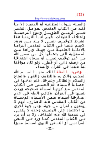 ‫) 22 (‬
            ‫‪http://www.alridwany.com‬‬

‫والسـنة سـواء المطلقـة أو المقيدة إل مـا‬
‫فقـد مـن الكتاب المقدس بعوامـل التغييـر‬
‫عـــبر الزمـــن الطويـــل وتنوع الترجمـــة‬
‫واختلف الطبعات، غيــر أننــا التزمنــا هذا‬
‫الشرط كتوقيــف نصــي ل بــد مــن ورود‬
‫السـم علمـا فـي الكتاب المقدس التزامـا‬
‫بالمانــة العلميــة مــن جهــة، وبراءة مــن‬
‫الم سئولية ال تي يتحمل ها كل من سمى ا‬
‫مـن غيـر توقيـف نصـي، أو سـماه اشتقاقـا‬
‫من و صف ذا تي أو فعلي، ولو كان مواف قا‬
              ‫لما عندنا في القرآن والسن ة .‬
‫وضربنـــا أمثلة لذلك، منهـــا اســـم ا‬
‫المج يب والكر يم واللط يف والقهار والفتاح‬
‫والسلم والظاهر وغيرها، فلم ندخلها في‬
‫إحصـائنا لسـماء ا الحسـنى فـي الكتاب‬
‫المقدس مـع كونهـا أسـماء صـحيحة وردت‬
‫بنصـها فـي القرآن، وكانـت العلة فـي عدم‬
‫اعتبارهـا أسـماء ضمـن السـماء المحصـاة‬
‫من الكتاب المقدس ع ند الن صارى، أن هم ل‬
‫يؤمنون بالقرآن من ج هة، و من ج هة أخرى‬
‫أن العتماد على الوصــف وحده ل يكفــي‬
‫في ت سمية ا م نه اشتقا قا، ول بد أن يرد‬
‫فـي الكتاب المقدس كمـا ورد فـي النـص‬
‫القرآنـــي أو النـــص النبوي اســـما مميزا‬
                     ‫- 22 -‬
 