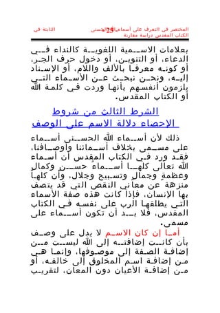 ‫الثابتة في‬        ‫المختصر في التعرف على أسماء-ا الحسنى‬
                     ‫32 -‬
                             ‫الكتاب المقدس دراسة مقارنة‬


‫بعلمات الســـمية اللغويـــة كالنداء فـــي‬
‫الدعاء، أو التنويـن، أو دخول حرف الجـر،‬
‫أو كون ـه معرف ـا باللف واللم، أو الس ـناد‬
   ‫ـ‬                        ‫ـ‬       ‫ـ‬
‫إليــه، ونحــن نبحــث عــن الســماء التــي‬
‫يلزمون أنفسـهم بأنهـا وردت فـي كلمـة ا‬
                        ‫أو الكتاب المقد س .‬
  ‫الشرط الثالث من شروط‬
‫الحصاء دللة السم على الوصف‬
 ‫ذلك لن أس ــماء ا الحس ــنى أس ــماء‬
        ‫ـ‬       ‫ـ‬                ‫ـ‬
 ‫على مســمى بخلف أســمائنا وأوصــافنا،‬
 ‫فق ـد ورد ف ـي الكتاب المقدس أن أسـماء‬
                                    ‫ـ‬         ‫ـ‬
‫ا تعالى كلهـــا أســـما ء ُ حســـ ن ٍ وكما ل ٍ‬
 ‫وعظم ة ٍ وجما ل ٍ وتسـبيح وجلل، وأن كلهـا‬
 ‫منز هة عن معا ني الن قص ال تي قد يت صف‬
 ‫ب ها الن سان، فإذا كا نت هذه صفة ال سماء‬
 ‫التـي يطلقهـا الرب على نفسـه فـي الكتاب‬
 ‫المقدس، فل بـــد أن تكون أســـماء على‬
                                         ‫مسم ى .‬
 ‫أمــا إن كان الســم ل يدل على وصــف‬
 ‫بأن كان ــت إضافت ــه إلى ا ليس ــت م ــن‬
      ‫ـ‬     ‫ـ‬                ‫ـ‬          ‫ـ‬
 ‫إضافـة الصـفة إلى موصـوفها، وإنمـا هـي‬
 ‫مـن إضافـة اسـم المخلوق إلى خالقـه، أو‬
 ‫م ـن إضاف ـة العيان دون المعان، لتقري ـب‬
    ‫ـ‬                                 ‫ـ‬         ‫ـ‬
 