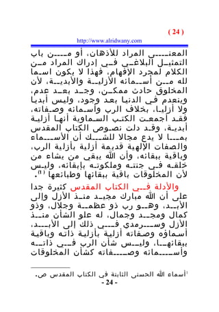 ‫) 42 (‬
             ‫‪http://www.alridwany.com‬‬

‫المعنـــــى المراد للذهان، أو مـــــن باب‬
‫التمثيــل البلغــي فــي إدراك المراد مــن‬
‫الكلم لمجرد الفهام، فهذا ل يكون اس ـما‬
     ‫ـ‬
‫لله م ــن أس ــمائه الزلي ــة والبدي ــة، لن‬
            ‫ـ‬        ‫ـ‬           ‫ـ‬     ‫ـ‬
‫المخلوق حادث ممكــن، وجــد بعــد عدم،‬
‫وينعدم فـي الدنيـا بعـد وجود، وليـس أبديـا‬
‫ول أزليـا، بخلف الرب وأسـمائه وصـفاته،‬
‫فقـد أجمعـت الكتـب السـماوية أنهـا أزليـة‬
‫أبديـة، وقـد دلت نصـوص الكتاب المقدس‬
‫بم ـــا ل يدع مجال للش ـــك أن الس ـــماء‬
          ‫ـ‬            ‫ـ‬                   ‫ـ‬
‫وال صفات الله ية قدي مة أزل ية بأزل ية الرب،‬
‫وباق ية ببقائه، وأن ا يب قي من يشاء من‬
‫خلقـه فـي جنتـه وملكوتـه بإبقائه، وليـس‬
  ‫لن المخلوقات باقية ببقائها وطبائعها ) 1( .‬
‫والدلة ف ــي الكتاب المقدس كثيرة جدا‬
                                   ‫ـ‬
‫على أن ا مبارك مجيــد منــذ الزل وإلى‬
‫الب ــد، وه ــو رب ذو عظم ــة وجلل، وذو‬
                  ‫ـ‬                 ‫ـ‬    ‫ـ‬
‫كمال ومج ـــد وجمال، له علو الشأن من ـــذ‬
‫الزل وســــرمدي فــــي ذلك إلى البــــد،‬
‫أسـماؤه وصـفاته أزليـة بأزليـة ذاتـه وباقيـة‬
‫ببقائهـــا، وليـــس شأن الرب فـــي ذاتـــه‬
‫وأســـــمائه وصـــــفاته كشأن المخلوقات‬

 ‫1 أسماء ا الحسنى الثابتة في الكتاب المقدس ص .‬
                      ‫- 42 -‬
 