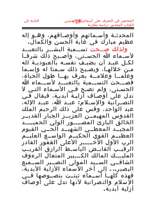 ‫الثابتة في‬        ‫المختصر في التعرف على أسماء-ا الحسنى‬
                     ‫52 -‬
                             ‫الكتاب المقدس دراسة مقارنة‬


‫المحدثـة وأسـمائهم وأوصـافهم، وهـو إله‬
   ‫عظيم مبارك في غاية الحسن والكما ل .‬
‫ولذلك صــحت تســمية البشــر بالتعبــد‬
‫لس ـماء ا الحس ـنى، وأص ـبح ذلك شرف ـا‬
 ‫ـ‬              ‫ـ‬        ‫ـ‬                  ‫ـ‬
‫لكـل عبـد أن يضيـف نفسـه بالعبوديـة لله‬
‫مـن خللهـا، ويصـبح ذلك سـمتا له وإسـما‬
‫وعلمــا وعلمــة يعرف بهــا طول الحياة،‬
‫فصـــحت التســـمية بالتعبـــد لســـماء ا‬
‫الحسـنى، ولم تصـح فـي السـماء التـي ل‬
‫تدل على أوصـاف أزليـة أبديـة، فيقال فـي‬
‫النص ـرانية والس ـل م : عب ـد ا، عب ـد الله،‬
         ‫ـ‬        ‫ـ‬        ‫ـ‬              ‫ـ‬
‫عبد الوا حد، و قس على ذلك الرح يم الملك‬
‫القدوس المهيمــن العزيــز الجبار القديــر‬
‫الخالق البارئ المصــــور الولي الحميــــد‬
‫المجيــد المعطــي الشهيــد الحــي القيوم‬
‫العظيــم القوي الحكيــم الواســع العليــم‬
‫الرب الول الخـــــر العلى الغفور القادر‬
‫الرقي ـب القاب ـض الباس ـط الرازق القري ـب‬
   ‫ـ‬                ‫ـ‬         ‫ـ‬          ‫ـ‬
‫المليـــك المالك الكـــبير المتعال الرءوف‬
‫الشافــي الســيد المولى النصــير الســميع‬
‫الب صي ر . . . إلى آ خر ال سماء الزل ية البد ية،‬
‫فهذه كلهــا أســماء ثبتــت بنصــوصها فــي‬
‫ال سلم والن صرانية لن ها تدل على أو صاف‬
                                ‫أزلية أبدي ة .‬
 