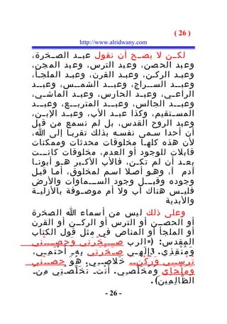 ‫) 62 (‬
                         ‫‪http://www.alridwany.com‬‬

‫لكــن ل يصــح أن نقول عبــد الصــخرة،‬
‫وع بد الح صن، وع بد الترس، وع بد الم جن،‬
‫وعبـد الركـن، وعبـد القرن، وعبـد الملجـأ،‬
‫وعبــد الســراج، وعبــد الشمــس، وعبــد‬
‫الراع ـي، وعب ـد الحارس، وعب ـد الماش ـي،‬
      ‫ـ‬                 ‫ـ‬                                 ‫ـ‬               ‫ـ‬
‫وعبـــد الجالس، وعبـــد المتربـــع، وعبـــد‬
‫المســتقيم، وكذا عبــد الب، وعبــد البــن،‬
‫وع بد الروح القدس، بل لم ن سمع من ق بل‬
‫أن أحدا سـمى نفسـه بذلك تقربـا إلى ا،‬
‫لن هذه كلهـا مخلوقات محدثات وممكنات‬
‫قابلت للوجود أو العدم، مخلوقات كانـــت‬
‫بع ـد أن لم تك ـن، فالب الك ـبر ه ـو أبون ـا‬
   ‫ـ‬           ‫ـ‬           ‫ـ‬                        ‫ـ‬                             ‫ـ‬
‫آدم آ ، وهـو أصـل اسـم لمخلوق، أمـا قبـل‬
‫وجوده وقبـــل وجود الســـماوات والرض‬
‫فلي ـس هناك أب ول أم موص ـوفة بالزلي ـة‬
    ‫ـ‬                      ‫ـ‬                                                     ‫ـ‬
                                                                      ‫والبدية‬
‫وعلى ذلك ل يس من أ سماء ا ال صخرة‬
‫أو الحصــن أو الترس أو الركــن أو القرن‬
‫أو المل جأ أو المناص في م ثل قول الكتاب‬
‫المقد س : ) » ا ل ر ب صـــ ـ َ خ ْ ر َ ت ِي و َ ح ِصـــ ـ ْ ن ِي‬
‫و َ م ُ ن ْ ق ِ ذ ِ ي . 3 إِ ل َ ه ِ ـي ص ـ َ خ ْ ر َ ت ِي ب ِه ـ ِ أ َ ح ْ ت َ م ِ ـي،‬
       ‫ـ‬                                            ‫ـ‬
‫ت ُ ر ْس ـ ـ ِي و َ ر ُ ك ْن ـ ـ ُ خ َلص ـ ـ ِ ي . ه ُ و َ ح ِص ـ ـ ْ ن ِي‬
‫و َ م َ ل ْ ج َ إ ِي و َ م ُ خ َ ل ّص ـ ِ ي . أَ ن ْت ـ َ ت ُ خ َ ل ّص ـ ُ ن ِي م ِن ـ َ‬
                                                               ‫ال ظ ّا ل ِ م ِي ن َ( .‬
                                       ‫- 62 -‬
 