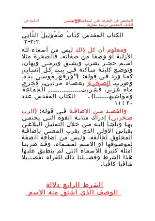 ‫الثابتة في‬                     ‫المختصر في التعرف على أسماء-ا الحسنى‬
                                   ‫72 -‬
                                           ‫الكتاب المقدس دراسة مقارنة‬


‫الكتاب المقدس ك ِ ت َا ب ُ ص َ م ُو ئ ِي ل َ ال ث ّا ن ِي‬
      ‫٢:٢- ٣‬
     ‫ومعلوم أن كل ذلك ليس من أسماء لله‬
 ‫الزل ية أو و صفا من صفاته، فال صخرة مثل‬
‫اس ـم حج ـر يضرب ويش ـق ويرم ـى ويهان،‬
                       ‫ـ‬              ‫ـ‬                             ‫ـ‬        ‫ـ‬
     ‫وتوضـع كلبنـة سـاكنة فـي بيـت كـل إنسـان،‬
‫كمـا ورد فـي قول ه : )11 و َ ر َ ف َعـ م ُوسـَى ي َ د َهـ‬
 ‫ُ‬                            ‫َ‬
‫و َ ض َ ر َبـ الصـ خ ْ ر َ ة َ ب ِ ع َصـَا ه ُ م َ ر ّ ت َ ي ْنـِ، ف َ خ َ ر َجـ‬
   ‫َ‬                                                          ‫ّ‬        ‫َ‬
‫م َا ء ٌ غ َ ز ِي ر ٌ، ف َ ش َ ر ِ ب َتــــــــــــــ ـ ِ ا ل ْ ج َ م َا ع َ ة ُ‬
     ‫الكتاب المقدس عدد‬                              ‫و َ م َ و َا ش ِي ه َــــــا ( .‬
                                                                         ‫٠٢ : ١١‬
     ‫والقصـد مـن الضافـة فـي قول ه : ) ا ل ر ب‬
     ‫صـخرت ي ( إدراك متانـة القوة التـي يحتمـي‬
     ‫بهـا ويلجـأ إليـه مـن خلل التمثيـل البلغـي‬
 ‫بقياس الولى الذي يقرب المعنـى بإضافـة‬
     ‫المخلوق لخال قه، ول يس من إضا فة ال صفة‬
     ‫لموصـوفها أو السـم لمسـماه، وقـد ضربنـا‬
 ‫أمثلة كثيرة لل سماء ال تي لم ينط بق علي ها‬
     ‫هذا الشرط وفصـــلنا ذلك للقراء تفصـــيل‬
                                                                ‫شافيا كافي ا .‬


         ‫الشرط الرابع دللة‬
     ‫الوصف الذي اشتق منه السم‬
 